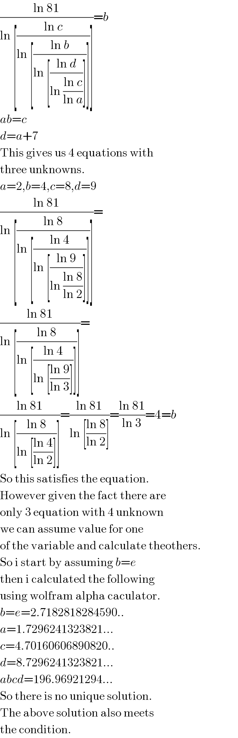 ((ln 81)/(ln [((ln c)/(ln [((ln b)/(ln [((ln d)/(ln ((ln c)/(ln a))))]))]))]))=b  ab=c  d=a+7  This gives us 4 equations with  three unknowns.  a=2,b=4,c=8,d=9  ((ln 81)/(ln [((ln 8)/(ln [((ln 4)/(ln [((ln 9)/(ln ((ln 8)/(ln 2))))]))]))]))=  ((ln 81)/(ln [((ln 8)/(ln [((ln 4)/(ln [((ln 9)/(ln 3))]))]))]))=  ((ln 81)/(ln [((ln 8)/(ln [((ln 4)/(ln 2))]))]))=((ln 81)/(ln [((ln 8)/(ln 2))]))=((ln 81)/(ln 3))=4=b  So this satisfies the equation.  However given the fact there are  only 3 equation with 4 unknown  we can assume value for one  of the variable and calculate theothers.  So i start by assuming b=e  then i calculated the following  using wolfram alpha caculator.  b=e=2.7182818284590..  a=1.7296241323821...  c=4.70160606890820..  d=8.7296241323821...  abcd=196.96921294...  So there is no unique solution.  The above solution also meets  the condition.  