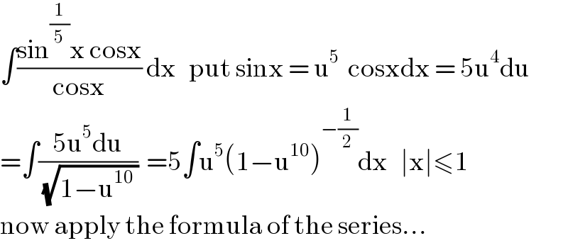 ∫((sin^(1/5) x cosx)/(cosx)) dx   put sinx = u^5   cosxdx = 5u^4 du  =∫((5u^5 du)/(√(1−u^(10)  )))  =5∫u^5 (1−u^(10) )^(−(1/2)) dx   ∣x∣≤1  now apply the formula of the series...  