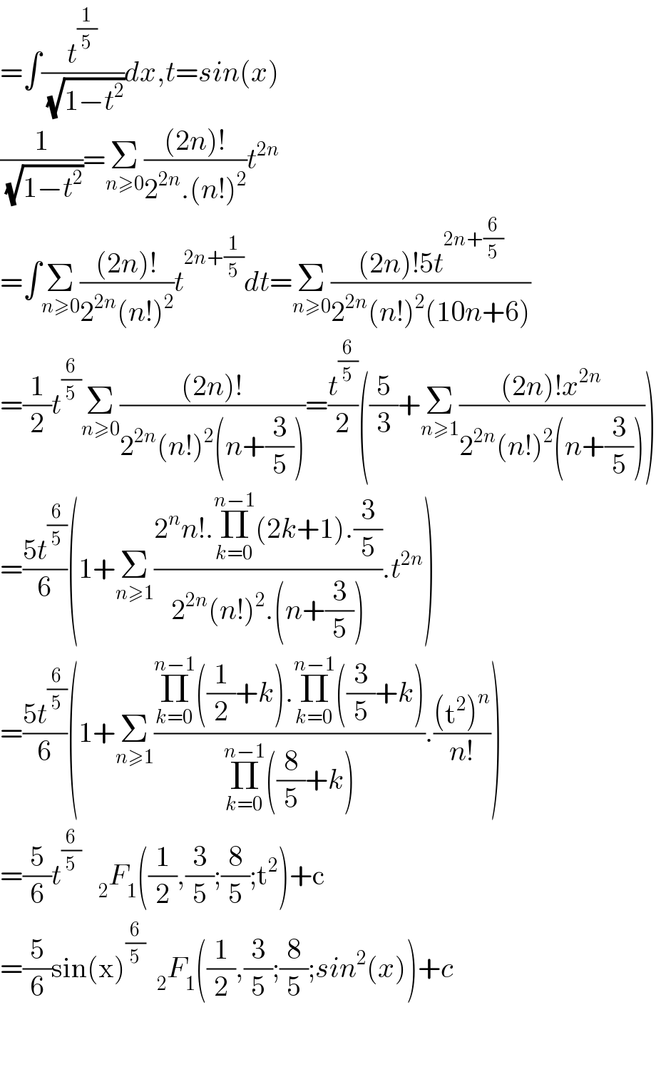 =∫(t^(1/5) /(√(1−t^2 )))dx,t=sin(x)  (1/(√(1−t^2 )))=Σ_(n≥0) (((2n)!)/(2^(2n) .(n!)^2 ))t^(2n)   =∫Σ_(n≥0) (((2n)!)/(2^(2n) (n!)^2 ))t^(2n+(1/5)) dt=Σ_(n≥0) (((2n)!5t^(2n+(6/5)) )/(2^(2n) (n!)^2 (10n+6)))  =(1/2)t^(6/5) Σ_(n≥0) (((2n)!)/(2^(2n) (n!)^2 (n+(3/5))))=(t^(6/5) /2)((5/3)+Σ_(n≥1) (((2n)!x^(2n) )/(2^(2n) (n!)^2 (n+(3/5)))))  =((5t^(6/5) )/6)(1+Σ_(n≥1) ((2^n n!.Π_(k=0) ^(n−1) (2k+1).(3/5))/(2^(2n) (n!)^2 .(n+(3/5)))).t^(2n) )  =((5t^(6/5) )/6)(1+Σ_(n≥1) ((Π_(k=0) ^(n−1) ((1/2)+k).Π_(k=0) ^(n−1) ((3/5)+k))/(Π_(k=0) ^(n−1) ((8/5)+k))).(((t^2 )^n )/(n!)))  =(5/6)t^(6/5)    _2 F_1 ((1/2),(3/5);(8/5);t^2 )+c  =(5/6)sin(x)^(6/5)   _2 F_1 ((1/2),(3/5);(8/5);sin^2 (x))+c      