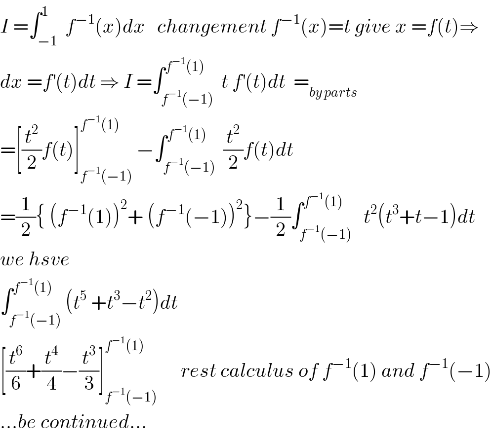 I =∫_(−1) ^1  f^(−1) (x)dx   changement f^(−1) (x)=t give x =f(t)⇒  dx =f^′ (t)dt ⇒ I =∫_(f^(−1) (−1)) ^(f^(−1) (1))  t f^′ (t)dt  =_(by parts)   =[(t^2 /2)f(t)]_(f^(−1) (−1)) ^(f^(−1) (1))  −∫_(f^(−1) (−1)) ^(f^(−1) (1))  (t^2 /2)f(t)dt  =(1/2){ (f^(−1) (1))^2 + (f^(−1) (−1))^2 }−(1/2)∫_(f^(−1) (−1)) ^(f^(−1) (1))   t^2 (t^3 +t−1)dt  we hsve  ∫_(f^(−1) (−1)) ^(f^(−1) (1)) (t^5  +t^3 −t^2 )dt  [(t^6 /6)+(t^4 /4)−(t^3 /3)]_(f^(−1) (−1)) ^(f^(−1) (1))       rest calculus of f^(−1) (1) and f^(−1) (−1)  ...be continued...  