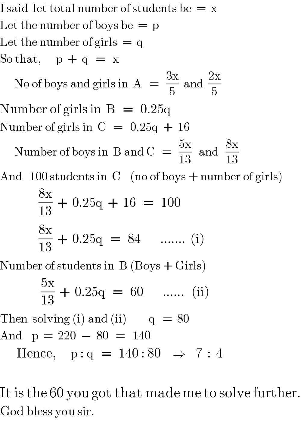 I said  let total number of students be  =  x  Let the number of boys be  =  p  Let the number of girls  =  q  So that,      p  +  q   =   x        No of boys and girls in  A   =   ((3x)/5)  and  ((2x)/5)  Number of girls in  B   =   0.25q  Number of girls in  C   =   0.25q  +  16        Number of boys in  B and C   =   ((5x)/(13))   and   ((8x)/(13))  And   100 students in  C    (no of boys + number of girls)                  ((8x)/(13))  +  0.25q  +  16   =   100                         ((8x)/(13))  +  0.25q   =   84        .......  (i)  Number of students in  B (Boys + Girls)                   ((5x)/(13))  +  0.25q   =   60        ......   (ii)  Then  solving (i) and (ii)         q   =  80  And    p  =  220  −  80   =   140         Hence,      p : q   =   140 : 80     ⇒    7  :  4    It is the 60 you got that made me to solve further.  God bless you sir.  