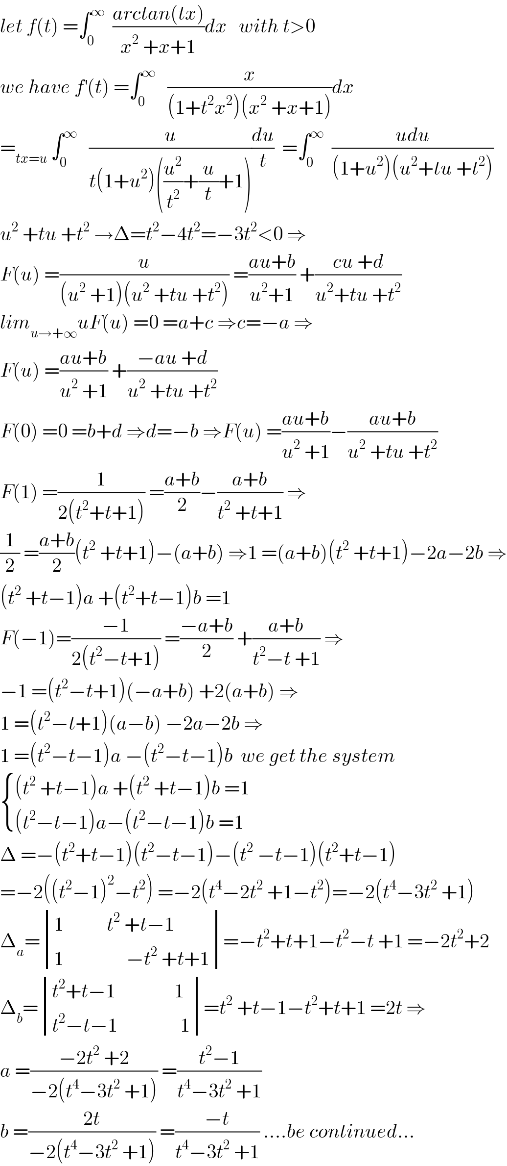 let f(t) =∫_0 ^∞   ((arctan(tx))/(x^2  +x+1))dx   with t>0  we have f^′ (t) =∫_0 ^∞    (x/((1+t^2 x^2 )(x^2  +x+1)))dx  =_(tx=u)  ∫_0 ^∞    (u/(t(1+u^2 )((u^2 /t^2 )+(u/t)+1)))(du/t)  =∫_0 ^∞   ((udu)/((1+u^2 )(u^2 +tu +t^2 )))  u^2  +tu +t^2  →Δ=t^2 −4t^2 =−3t^2 <0 ⇒  F(u) =(u/((u^2  +1)(u^2  +tu +t^2 ))) =((au+b)/(u^2 +1)) +((cu +d)/(u^2 +tu +t^2 ))  lim_(u→+∞) uF(u) =0 =a+c ⇒c=−a ⇒  F(u) =((au+b)/(u^2  +1)) +((−au +d)/(u^2  +tu +t^2 ))  F(0) =0 =b+d ⇒d=−b ⇒F(u) =((au+b)/(u^2  +1))−((au+b)/(u^2  +tu +t^2 ))  F(1) =(1/(2(t^2 +t+1))) =((a+b)/2)−((a+b)/(t^2  +t+1)) ⇒  (1/2) =((a+b)/2)(t^2  +t+1)−(a+b) ⇒1 =(a+b)(t^2  +t+1)−2a−2b ⇒  (t^2  +t−1)a +(t^2 +t−1)b =1  F(−1)=((−1)/(2(t^2 −t+1))) =((−a+b)/2) +((a+b)/(t^2 −t +1)) ⇒  −1 =(t^2 −t+1)(−a+b) +2(a+b) ⇒  1 =(t^2 −t+1)(a−b) −2a−2b ⇒  1 =(t^2 −t−1)a −(t^2 −t−1)b  we get the system   { (((t^2  +t−1)a +(t^2  +t−1)b =1)),(((t^2 −t−1)a−(t^2 −t−1)b =1)) :}  Δ =−(t^2 +t−1)(t^2 −t−1)−(t^2  −t−1)(t^2 +t−1)  =−2((t^2 −1)^2 −t^2 ) =−2(t^4 −2t^2  +1−t^2 )=−2(t^4 −3t^2  +1)  Δ_a = determinant (((1           t^2  +t−1)),((1                −t^2  +t+1)))=−t^2 +t+1−t^2 −t +1 =−2t^2 +2  Δ_b = determinant (((t^2 +t−1               1)),((t^2 −t−1                1)))=t^2  +t−1−t^2 +t+1 =2t ⇒  a =((−2t^2  +2)/(−2(t^4 −3t^2  +1))) =((t^2 −1)/(t^4 −3t^2  +1))  b =((2t)/(−2(t^4 −3t^2  +1))) =((−t)/(t^4 −3t^2  +1)) ....be continued...  