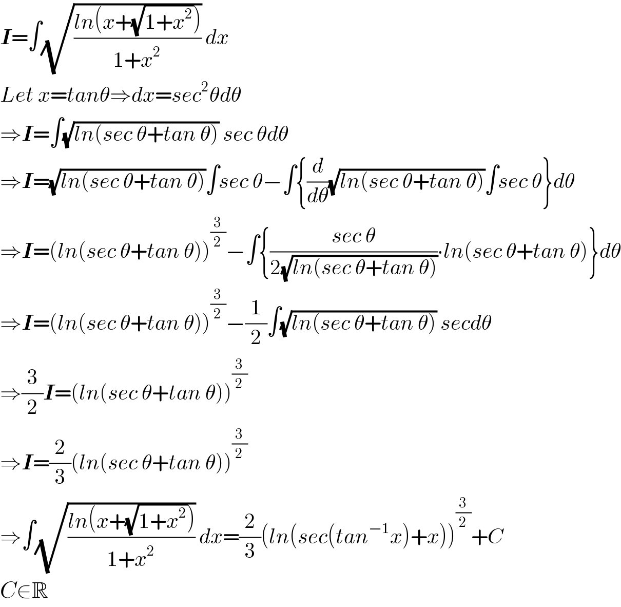 I=∫(√((ln(x+(√(1+x^2 ))))/(1+x^2 ))) dx  Let x=tanθ⇒dx=sec^2 θdθ  ⇒I=∫(√(ln(sec θ+tan θ))) sec θdθ  ⇒I=(√(ln(sec θ+tan θ)))∫sec θ−∫{(d/dθ)(√(ln(sec θ+tan θ)))∫sec θ}dθ  ⇒I=(ln(sec θ+tan θ))^(3/2) −∫{((sec θ)/(2(√(ln(sec θ+tan θ)))))∙ln(sec θ+tan θ)}dθ  ⇒I=(ln(sec θ+tan θ))^(3/2) −(1/2)∫(√(ln(sec θ+tan θ))) secdθ  ⇒(3/2)I=(ln(sec θ+tan θ))^(3/2)   ⇒I=(2/3)(ln(sec θ+tan θ))^(3/2)   ⇒∫(√((ln(x+(√(1+x^2 ))))/(1+x^2 ))) dx=(2/3)(ln(sec(tan^(−1) x)+x))^(3/2) +C  C∈R  