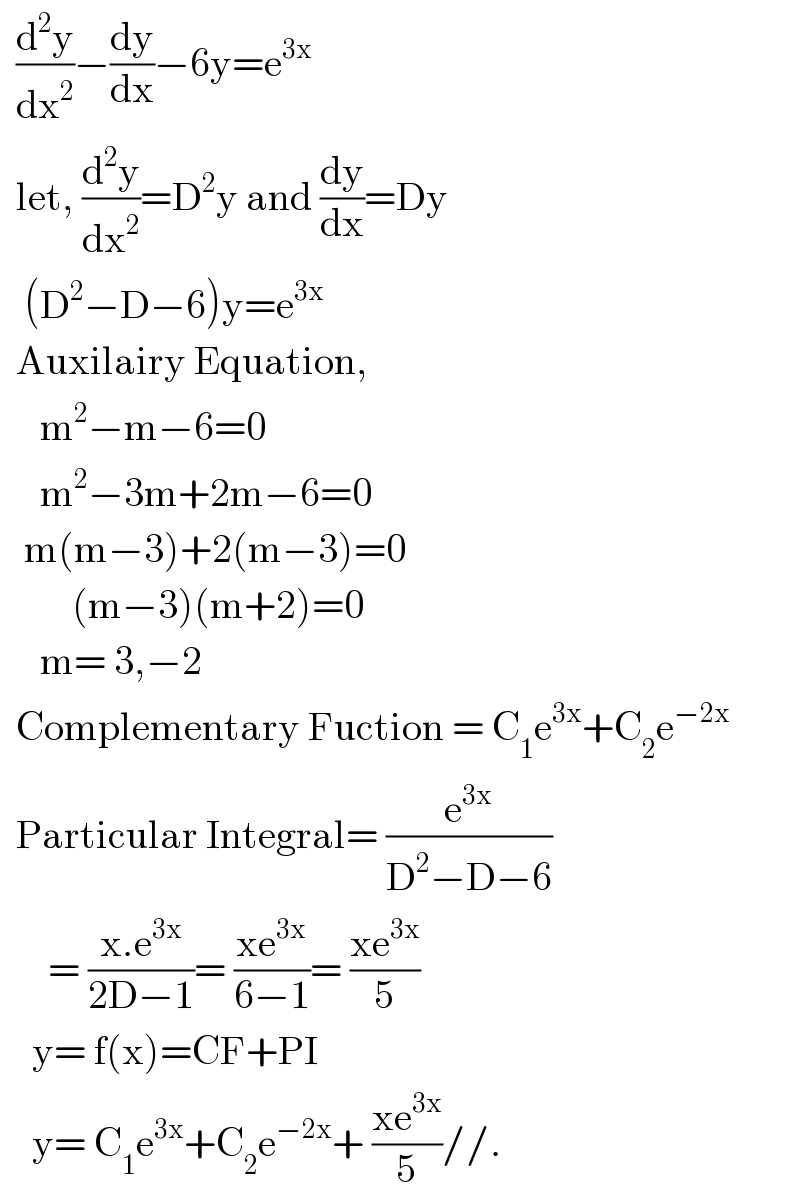   (d^2 y/dx^2 )−(dy/dx)−6y=e^(3x)     let, (d^2 y/dx^2 )=D^2 y and (dy/dx)=Dy     (D^2 −D−6)y=e^(3x)     Auxilairy Equation,       m^2 −m−6=0       m^2 −3m+2m−6=0     m(m−3)+2(m−3)=0           (m−3)(m+2)=0       m= 3,−2    Complementary Fuction = C_1 e^(3x) +C_2 e^(−2x)     Particular Integral= (e^(3x) /(D^2 −D−6))        = ((x.e^(3x) )/(2D−1))= ((xe^(3x) )/(6−1))= ((xe^(3x) )/5)      y= f(x)=CF+PI      y= C_1 e^(3x) +C_2 e^(−2x) + ((xe^(3x) )/5)//.  