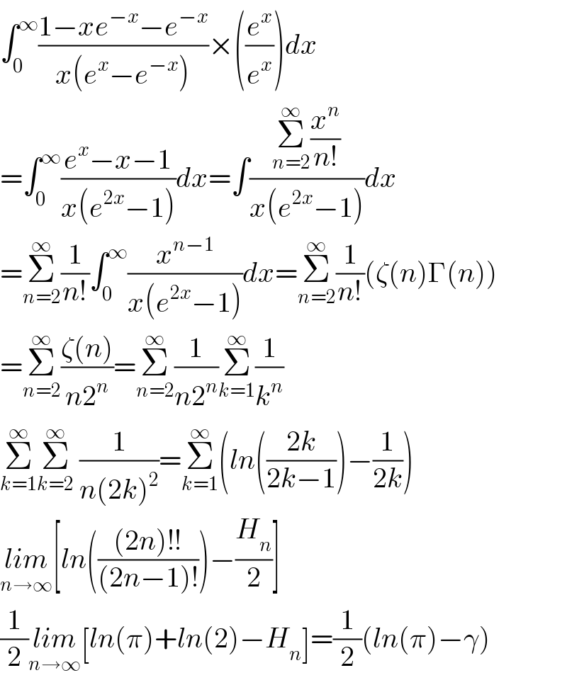 ∫_0 ^∞ ((1−xe^(−x) −e^(−x) )/(x(e^x −e^(−x) )))×((e^x /e^x ))dx  =∫_(0 ) ^∞ ((e^x −x−1)/(x(e^(2x) −1)))dx=∫((Σ_(n=2) ^∞ (x^n /(n!)))/(x(e^(2x) −1)))dx  =Σ_(n=2) ^∞ (1/(n!))∫_0 ^∞ (x^(n−1) /(x(e^(2x) −1)))dx=Σ_(n=2) ^∞ (1/(n!))(ζ(n)Γ(n))  =Σ_(n=2) ^∞ ((ζ(n))/(n2^n ))=Σ_(n=2) ^∞ (1/(n2^n ))Σ_(k=1) ^∞ (1/k^n )  Σ_(k=1) ^∞ Σ_(k=2) ^∞  (1/(n(2k)^2 ))=Σ_(k=1) ^∞ (ln(((2k)/(2k−1)))−(1/(2k)))  lim_(n→∞) [ln((((2n)!!)/((2n−1)!)))−(H_n /2)]  (1/2)lim_(n→∞) [ln(π)+ln(2)−H_n ]=(1/2)(ln(π)−γ)  
