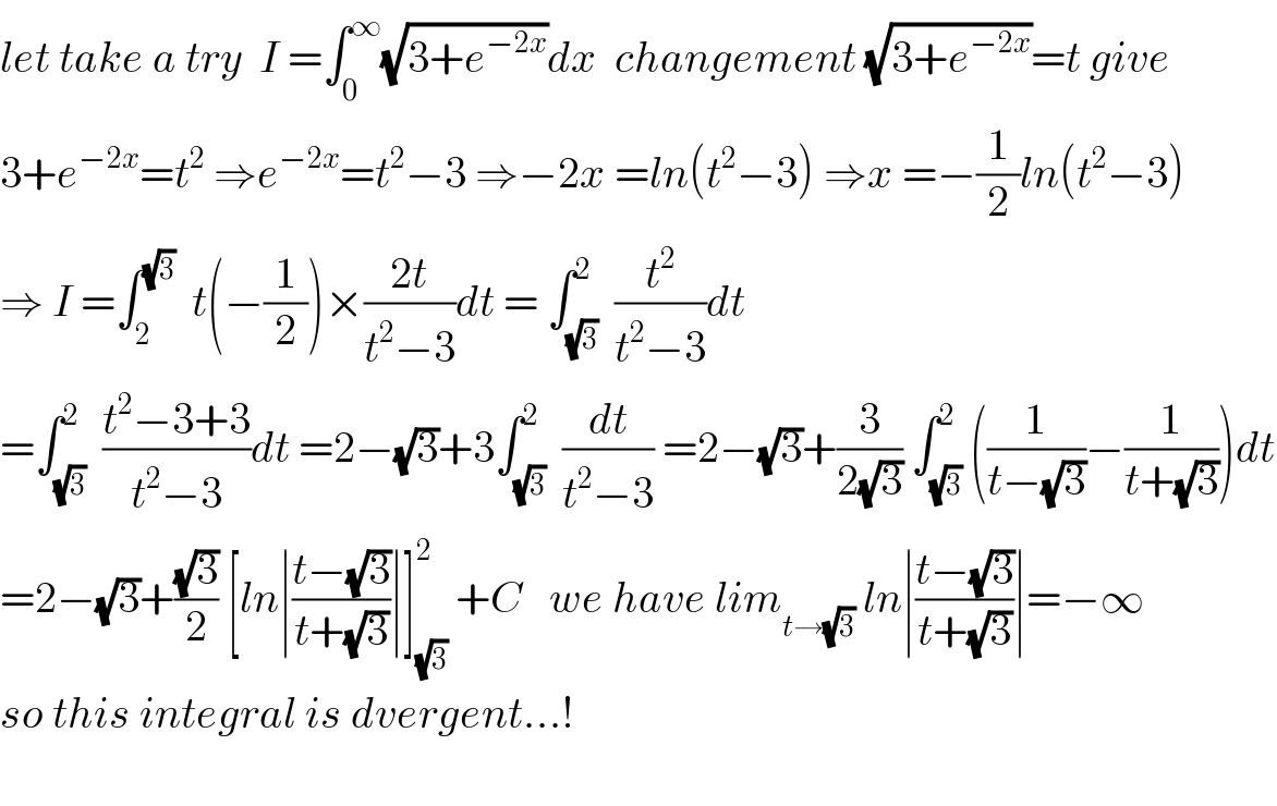 let take a try  I =∫_0 ^∞ (√(3+e^(−2x) ))dx  changement (√(3+e^(−2x) ))=t give  3+e^(−2x) =t^2  ⇒e^(−2x) =t^2 −3 ⇒−2x =ln(t^2 −3) ⇒x =−(1/2)ln(t^2 −3)  ⇒ I =∫_2 ^(√3)   t(−(1/2))×((2t)/(t^2 −3))dt = ∫_(√3) ^2  (t^2 /(t^2 −3))dt  =∫_(√3) ^2  ((t^2 −3+3)/(t^2 −3))dt =2−(√3)+3∫_(√3) ^2  (dt/(t^2 −3)) =2−(√3)+(3/(2(√3))) ∫_(√3) ^2 ((1/(t−(√3)))−(1/(t+(√3))))dt  =2−(√3)+((√3)/2) [ln∣((t−(√3))/(t+(√3)))∣]_(√3) ^2  +C   we have lim_(t→(√3))  ln∣((t−(√3))/(t+(√3)))∣=−∞  so this integral is dvergent...!    