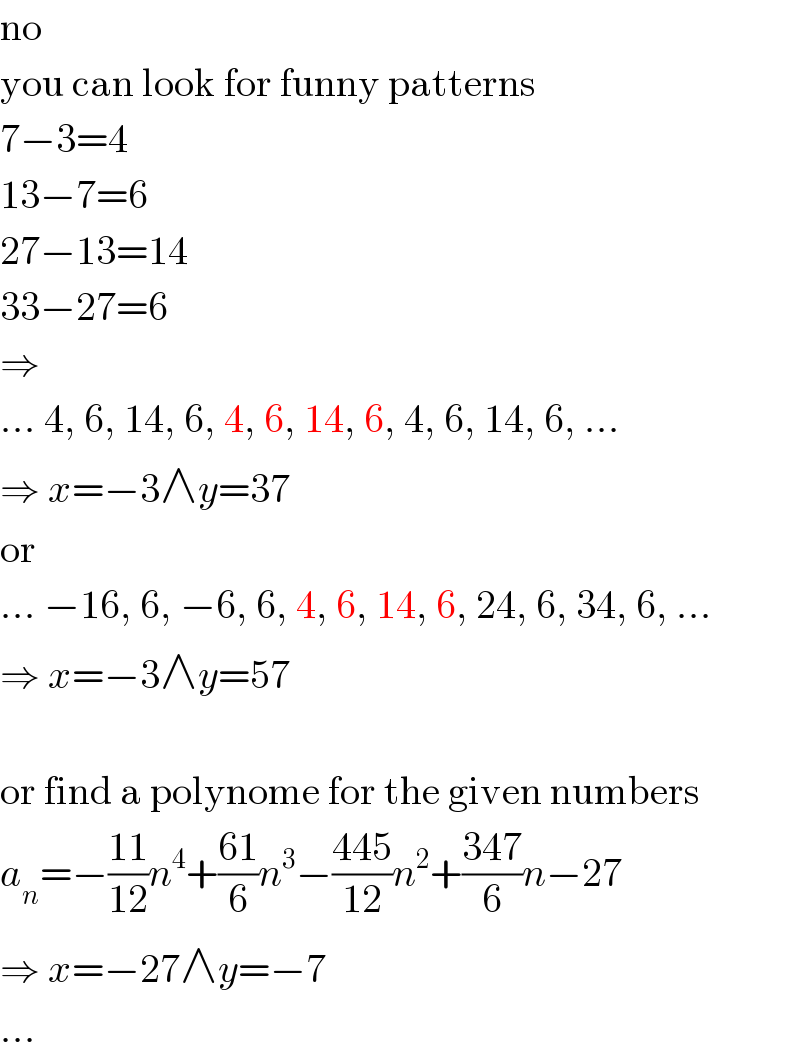 no  you can look for funny patterns  7−3=4  13−7=6  27−13=14  33−27=6  ⇒  ... 4, 6, 14, 6, 4, 6, 14, 6, 4, 6, 14, 6, ...  ⇒ x=−3∧y=37  or  ... −16, 6, −6, 6, 4, 6, 14, 6, 24, 6, 34, 6, ...  ⇒ x=−3∧y=57    or find a polynome for the given numbers  a_n =−((11)/(12))n^4 +((61)/6)n^3 −((445)/(12))n^2 +((347)/6)n−27  ⇒ x=−27∧y=−7  ...  