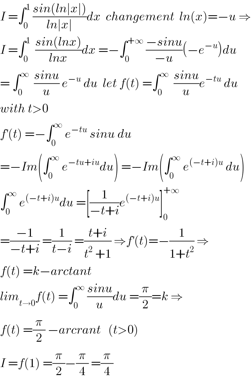 I =∫_0 ^1  ((sin(ln∣x∣))/(ln∣x∣))dx  changement  ln(x)=−u ⇒  I =∫_0 ^1   ((sin(lnx))/(lnx))dx =−∫_0 ^(+∞)  ((−sinu)/(−u))(−e^(−u) )du  = ∫_0 ^∞   ((sinu)/u) e^(−u)  du  let f(t) =∫_0 ^∞   ((sinu)/u)e^(−tu)  du  with t>0  f^′ (t) =−∫_0 ^∞  e^(−tu)  sinu du   =−Im(∫_0 ^∞  e^(−tu+iu) du) =−Im(∫_0 ^∞  e^((−t+i)u)  du)  ∫_0 ^∞  e^((−t+i)u) du =[(1/(−t+i))e^((−t+i)u) ]_0 ^(+∞)   =((−1)/(−t+i)) =(1/(t−i)) =((t+i)/(t^2  +1)) ⇒f^′ (t)=−(1/(1+t^2 )) ⇒  f(t) =k−arctant  lim_(t→0) f(t) =∫_0 ^∞  ((sinu)/u)du =(π/2)=k ⇒  f(t) =(π/2) −arcrant   (t>0)  I =f(1) =(π/2)−(π/4) =(π/4)  