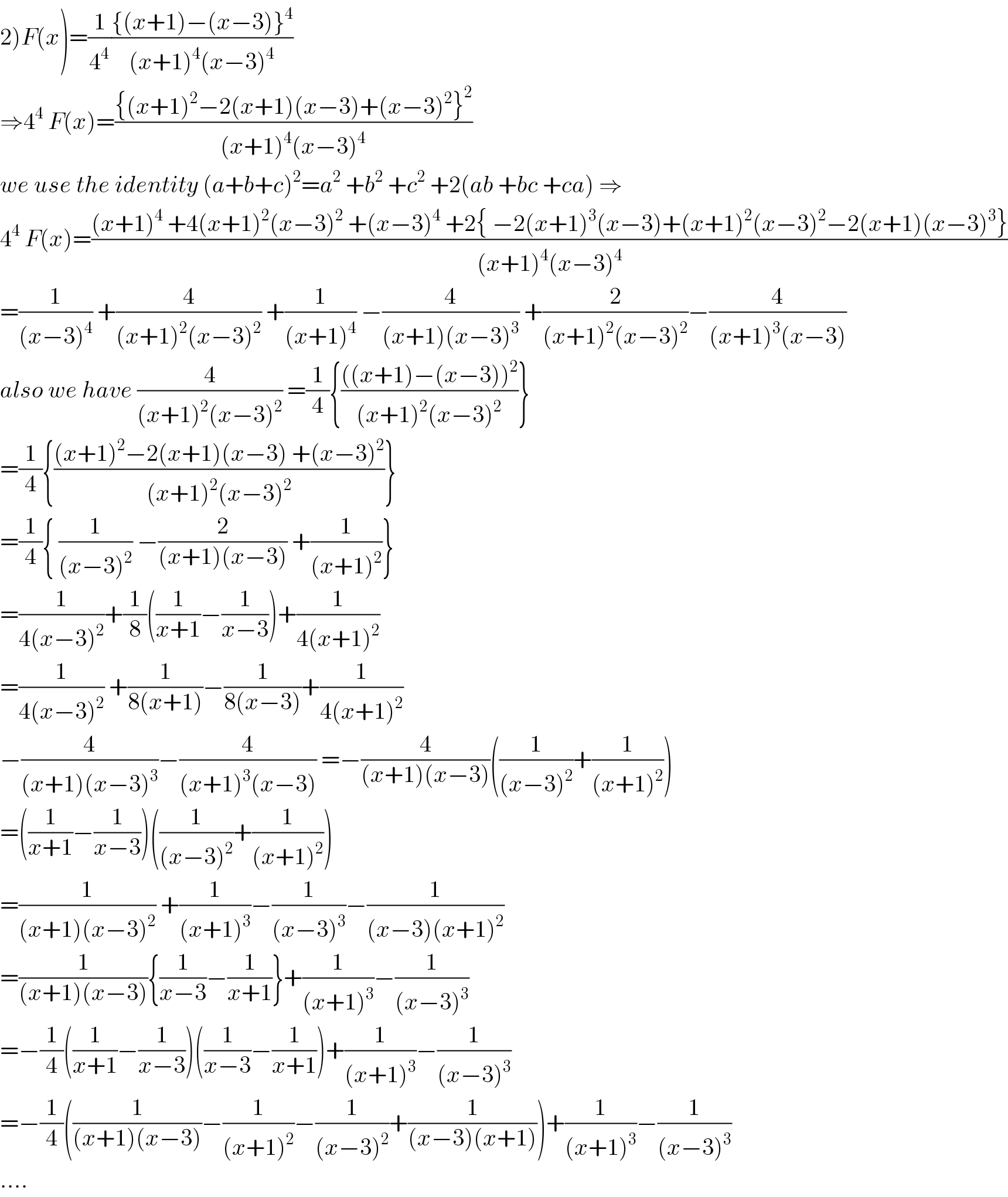 2)F(x)=(1/4^4 )(({(x+1)−(x−3)}^4 )/((x+1)^4 (x−3)^4 ))  ⇒4^4  F(x)=(({(x+1)^2 −2(x+1)(x−3)+(x−3)^2 }^2 )/((x+1)^4 (x−3)^4 ))  we use the identity (a+b+c)^2 =a^2  +b^2  +c^2  +2(ab +bc +ca) ⇒  4^4  F(x)=(((x+1)^4  +4(x+1)^2 (x−3)^2  +(x−3)^4  +2{ −2(x+1)^3 (x−3)+(x+1)^2 (x−3)^2 −2(x+1)(x−3)^3 })/((x+1)^4 (x−3)^4 ))  =(1/((x−3)^4 )) +(4/((x+1)^2 (x−3)^2 )) +(1/((x+1)^4 )) −(4/((x+1)(x−3)^3 )) +(2/((x+1)^2 (x−3)^2 ))−(4/((x+1)^3 (x−3)))  also we have (4/((x+1)^2 (x−3)^2 )) =(1/4){((((x+1)−(x−3))^2 )/((x+1)^2 (x−3)^2 ))}  =(1/4){(((x+1)^2 −2(x+1)(x−3) +(x−3)^2 )/((x+1)^2 (x−3)^2 ))}  =(1/4){ (1/((x−3)^2 )) −(2/((x+1)(x−3))) +(1/((x+1)^2 ))}  =(1/(4(x−3)^2 ))+(1/8)((1/(x+1))−(1/(x−3)))+(1/(4(x+1)^2 ))  =(1/(4(x−3)^2 )) +(1/(8(x+1)))−(1/(8(x−3)))+(1/(4(x+1)^2 ))  −(4/((x+1)(x−3)^3 ))−(4/((x+1)^3 (x−3))) =−(4/((x+1)(x−3)))((1/((x−3)^2 ))+(1/((x+1)^2 )))  =((1/(x+1))−(1/(x−3)))((1/((x−3)^2 ))+(1/((x+1)^2 )))  =(1/((x+1)(x−3)^2 )) +(1/((x+1)^3 ))−(1/((x−3)^3 ))−(1/((x−3)(x+1)^2 ))  =(1/((x+1)(x−3))){(1/(x−3))−(1/(x+1))}+(1/((x+1)^3 ))−(1/((x−3)^3 ))  =−(1/4)((1/(x+1))−(1/(x−3)))((1/(x−3))−(1/(x+1)))+(1/((x+1)^3 ))−(1/((x−3)^3 ))  =−(1/4)((1/((x+1)(x−3)))−(1/((x+1)^2 ))−(1/((x−3)^2 ))+(1/((x−3)(x+1))))+(1/((x+1)^3 ))−(1/((x−3)^3 ))  ....  