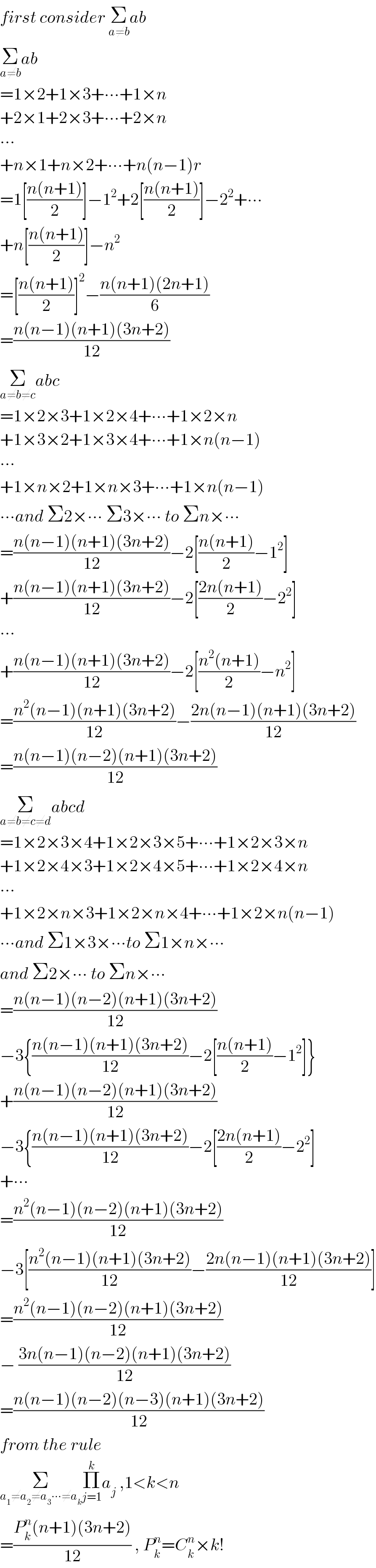 first consider Σ_(a≠b) ab  Σ_(a≠b) ab  =1×2+1×3+∙∙∙+1×n  +2×1+2×3+∙∙∙+2×n  ∙∙∙  +n×1+n×2+∙∙∙+n(n−1)r  =1[((n(n+1))/2)]−1^2 +2[((n(n+1))/2)]−2^2 +∙∙∙  +n[((n(n+1))/2)]−n^2   =[((n(n+1))/2)]^2 −((n(n+1)(2n+1))/6)  =((n(n−1)(n+1)(3n+2))/(12))  Σ_(a≠b≠c) abc  =1×2×3+1×2×4+∙∙∙+1×2×n  +1×3×2+1×3×4+∙∙∙+1×n(n−1)  ∙∙∙  +1×n×2+1×n×3+∙∙∙+1×n(n−1)  ∙∙∙and Σ2×∙∙∙ Σ3×∙∙∙ to Σn×∙∙∙  =((n(n−1)(n+1)(3n+2))/(12))−2[((n(n+1))/2)−1^2 ]  +((n(n−1)(n+1)(3n+2))/(12))−2[((2n(n+1))/2)−2^2 ]  ∙∙∙  +((n(n−1)(n+1)(3n+2))/(12))−2[((n^2 (n+1))/2)−n^2 ]  =((n^2 (n−1)(n+1)(3n+2))/(12))−((2n(n−1)(n+1)(3n+2))/(12))  =((n(n−1)(n−2)(n+1)(3n+2))/(12))  Σ_(a≠b≠c≠d) abcd  =1×2×3×4+1×2×3×5+∙∙∙+1×2×3×n  +1×2×4×3+1×2×4×5+∙∙∙+1×2×4×n  ∙∙∙  +1×2×n×3+1×2×n×4+∙∙∙+1×2×n(n−1)  ∙∙∙and Σ1×3×∙∙∙to Σ1×n×∙∙∙  and Σ2×∙∙∙ to Σn×∙∙∙  =((n(n−1)(n−2)(n+1)(3n+2))/(12))  −3{((n(n−1)(n+1)(3n+2))/(12))−2[((n(n+1))/2)−1^2 ]}  +((n(n−1)(n−2)(n+1)(3n+2))/(12))  −3{((n(n−1)(n+1)(3n+2))/(12))−2[((2n(n+1))/2)−2^2 ]  +∙∙∙  =((n^2 (n−1)(n−2)(n+1)(3n+2))/(12))  −3[((n^2 (n−1)(n+1)(3n+2))/(12))−((2n(n−1)(n+1)(3n+2))/(12))]  =((n^2 (n−1)(n−2)(n+1)(3n+2))/(12))  − ((3n(n−1)(n−2)(n+1)(3n+2))/(12))   =((n(n−1)(n−2)(n−3)(n+1)(3n+2))/(12))  from the rule   Σ_(a_1 ≠a_2 ≠a_3 ∙∙∙≠a_k ) Π_(j=1) ^k a_j  ,1<k<n  =((P_k ^n (n+1)(3n+2))/(12)) , P_k ^n =C_k ^n ×k!  
