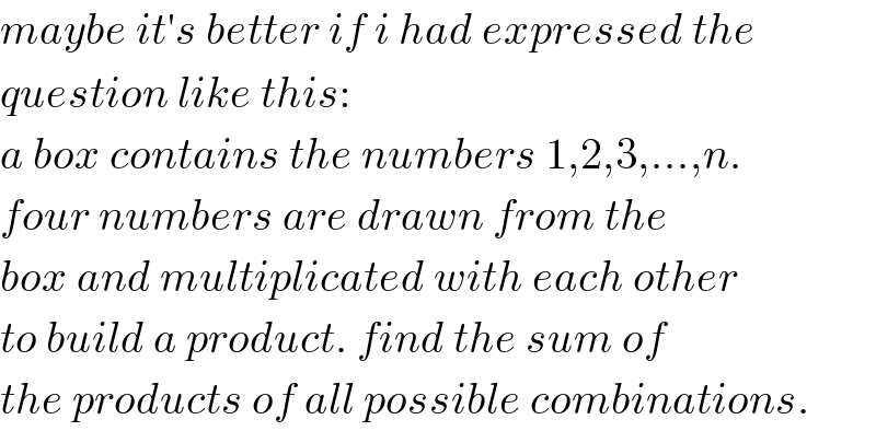 maybe it′s better if i had expressed the  question like this:  a box contains the numbers 1,2,3,...,n.  four numbers are drawn from the  box and multiplicated with each other  to build a product. find the sum of  the products of all possible combinations.  