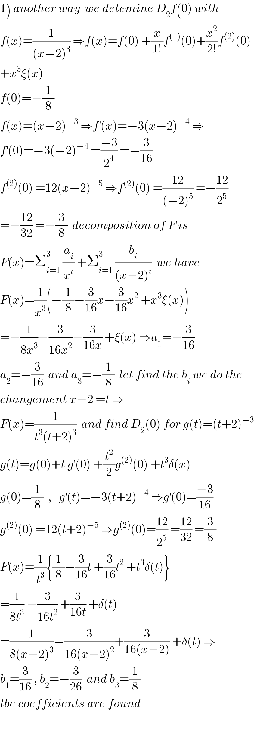 1) another way  we detemine D_2 f(0) with  f(x)=(1/((x−2)^3 )) ⇒f(x)=f(0) +(x/(1!))f^((1)) (0)+(x^2 /(2!))f^((2)) (0)  +x^3 ξ(x)  f(0)=−(1/8)  f(x)=(x−2)^(−3)  ⇒f^′ (x)=−3(x−2)^(−4)  ⇒  f^′ (0)=−3(−2)^(−4)  =((−3)/2^4 ) =−(3/(16))  f^((2)) (0) =12(x−2)^(−5)  ⇒f^((2)) (0) =((12)/((−2)^5 )) =−((12)/2^5 )  =−((12)/(32)) =−(3/8)  decomposition of F is  F(x)=Σ_(i=1) ^3  (a_i /x^i ) +Σ_(i=1) ^3  (b_i /((x−2)^i ))  we have  F(x)=(1/x^3 )(−(1/8)−(3/(16))x−(3/(16))x^2  +x^3 ξ(x))  =−(1/(8x^3 ))−(3/(16x^2 ))−(3/(16x)) +ξ(x) ⇒a_1 =−(3/(16))  a_2 =−(3/(16))  and a_3 =−(1/8)  let find the b_i  we do the  changement x−2 =t ⇒  F(x)=(1/(t^3 (t+2)^3 ))  and find D_2 (0) for g(t)=(t+2)^(−3)   g(t)=g(0)+t g^′ (0) +(t^2 /2)g^((2)) (0) +t^3 δ(x)  g(0)=(1/8)  ,   g^′ (t)=−3(t+2)^(−4)  ⇒g^′ (0)=((−3)/(16))  g^((2)) (0) =12(t+2)^(−5)  ⇒g^((2)) (0)=((12)/2^5 ) =((12)/(32)) =(3/8)  F(x)=(1/t^3 ){(1/8)−(3/(16))t +(3/(16))t^2  +t^3 δ(t)}  =(1/(8t^3 )) −(3/(16t^2 )) +(3/(16t)) +δ(t)  =(1/(8(x−2)^3 ))−(3/(16(x−2)^2 ))+(3/(16(x−2))) +δ(t) ⇒  b_1 =(3/(16)) , b_2 =−(3/(26))  and b_3 =(1/8)  tbe coefficients are found    