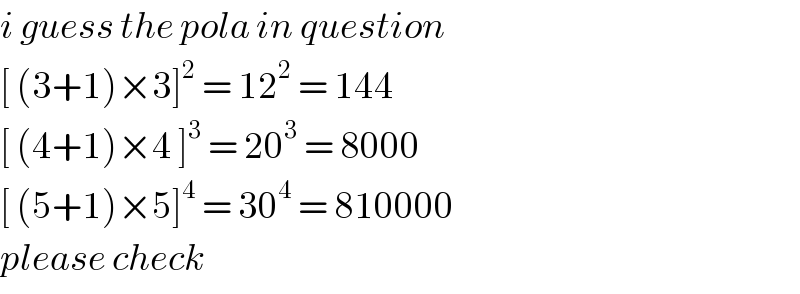 i guess the pola in question  [ (3+1)×3]^2  = 12^2  = 144  [ (4+1)×4 ]^3  = 20^3  = 8000  [ (5+1)×5]^4  = 30^4  = 810000  please check  