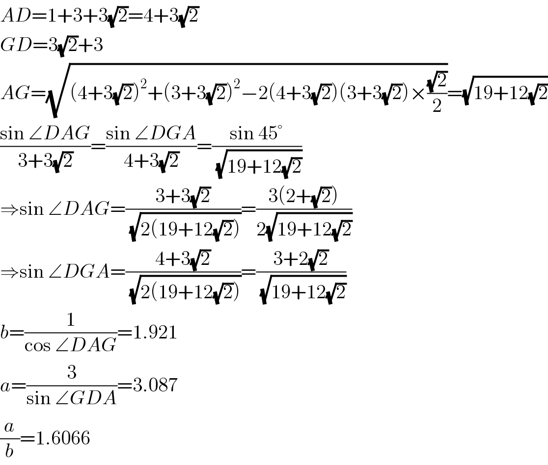 AD=1+3+3(√2)=4+3(√2)  GD=3(√2)+3  AG=(√((4+3(√2))^2 +(3+3(√2))^2 −2(4+3(√2))(3+3(√2))×((√2)/2)))=(√(19+12(√2)))  ((sin ∠DAG)/(3+3(√2)))=((sin ∠DGA)/(4+3(√2)))=((sin 45°)/(√(19+12(√2))))  ⇒sin ∠DAG=((3+3(√2))/(√(2(19+12(√2)))))=((3(2+(√2)))/(2(√(19+12(√2)))))  ⇒sin ∠DGA=((4+3(√2))/(√(2(19+12(√2)))))=((3+2(√2))/(√(19+12(√2))))  b=(1/(cos ∠DAG))=1.921  a=(3/(sin ∠GDA))=3.087  (a/b)=1.6066  