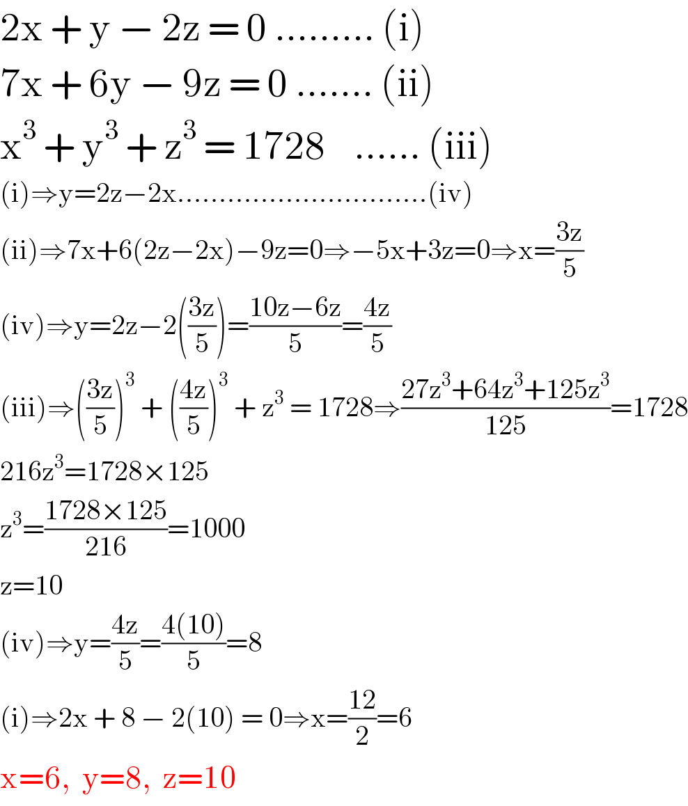 2x + y − 2z = 0 ......... (i)  7x + 6y − 9z = 0 ....... (ii)  x^3  + y^3  + z^3  = 1728    ...... (iii)  (i)⇒y=2z−2x..............................(iv)  (ii)⇒7x+6(2z−2x)−9z=0⇒−5x+3z=0⇒x=((3z)/5)  (iv)⇒y=2z−2(((3z)/5))=((10z−6z)/5)=((4z)/5)  (iii)⇒(((3z)/5))^3  + (((4z)/5))^3  + z^3  = 1728⇒((27z^3 +64z^3 +125z^3 )/(125))=1728  216z^3 =1728×125  z^3 =((1728×125)/(216))=1000  z=10  (iv)⇒y=((4z)/5)=((4(10))/5)=8  (i)⇒2x + 8 − 2(10) = 0⇒x=((12)/2)=6  x=6,  y=8,  z=10  