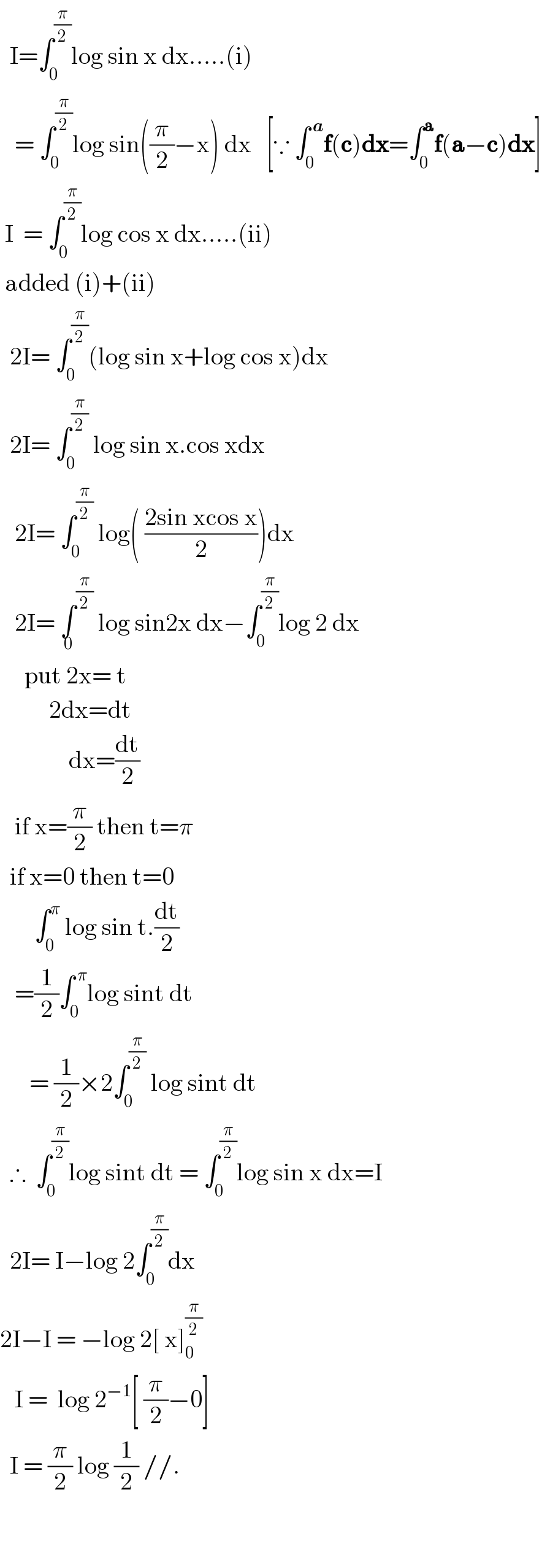   I=∫_0 ^(π/2) log sin x dx.....(i)     = ∫_0 ^(π/2) log sin((π/2)−x) dx   [∵ ∫_0 ^( a) f(c)dx=∫_0 ^a f(a−c)dx]   I  = ∫_0 ^(π/2) log cos x dx.....(ii)   added (i)+(ii)    2I= ∫_0 ^(π/2) (log sin x+log cos x)dx    2I= ∫_0 ^(π/2)  log sin x.cos xdx     2I= ∫_0 ^(π/2)  log( ((2sin xcos x)/2))dx     2I= ∫^(π/2) _0  log sin2x dx−∫_0 ^(π/2) log 2 dx       put 2x= t               2dx=dt                dx=(dt/2)     if x=(π/2) then t=π    if x=0 then t=0         ∫_0 ^π  log sin t.(dt/2)     =(1/2)∫_0 ^( π) log sint dt        = (1/2)×2∫_0 ^(π/2)  log sint dt    ∴  ∫_0 ^(π/2) log sint dt = ∫_0 ^(π/2) log sin x dx=I    2I= I−log 2∫_0 ^(π/2) dx  2I−I = −log 2[ x]_0 ^(π/2)      I =  log 2^(−1) [ (π/2)−0]    I = (π/2) log (1/2) //.                 