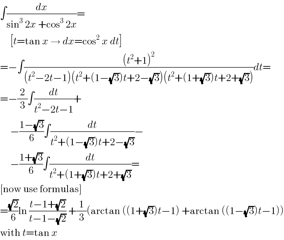 ∫(dx/(sin^3  2x +cos^3  2x))=       [t=tan x → dx=cos^2  x dt]  =−∫(((t^2 +1)^2 )/((t^2 −2t−1)(t^2 +(1−(√3))t+2−(√3))(t^2 +(1+(√3))t+2+(√3))))dt=  =−(2/3)∫(dt/(t^2 −2t−1))+       −((1−(√3))/6)∫(dt/(t^2 +(1−(√3))t+2−(√3)))−       −((1+(√3))/6)∫(dt/(t^2 +(1+(√3))t+2+(√3)))=  [now use formulas]  =((√2)/6)ln ((t−1+(√2))/(t−1−(√2))) +(1/3)(arctan ((1+(√3))t−1) +arctan ((1−(√3))t−1))  with t=tan x  