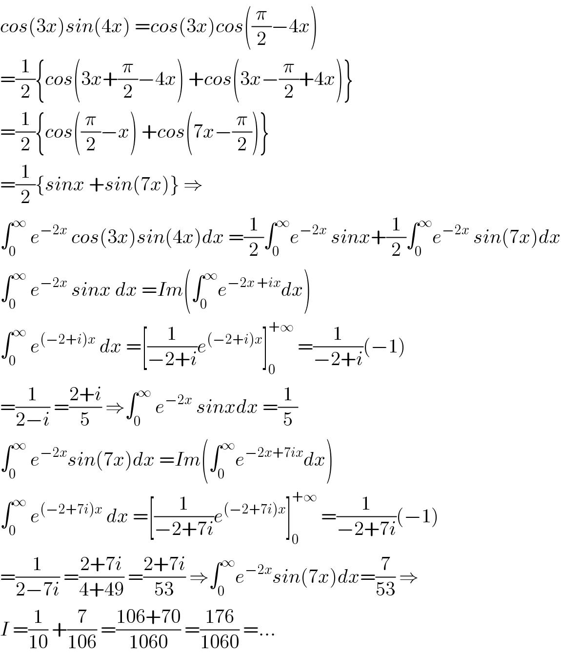 cos(3x)sin(4x) =cos(3x)cos((π/2)−4x)  =(1/2){cos(3x+(π/2)−4x) +cos(3x−(π/2)+4x)}  =(1/2){cos((π/2)−x) +cos(7x−(π/2))}  =(1/2){sinx +sin(7x)} ⇒  ∫_0 ^∞  e^(−2x)  cos(3x)sin(4x)dx =(1/2)∫_0 ^∞ e^(−2x)  sinx+(1/2)∫_0 ^∞ e^(−2x)  sin(7x)dx  ∫_0 ^∞  e^(−2x)  sinx dx =Im(∫_0 ^∞ e^(−2x +ix) dx)  ∫_0 ^∞  e^((−2+i)x)  dx =[(1/(−2+i))e^((−2+i)x) ]_0 ^(+∞)  =(1/(−2+i))(−1)  =(1/(2−i)) =((2+i)/5) ⇒∫_0 ^∞  e^(−2x)  sinxdx =(1/5)  ∫_0 ^∞  e^(−2x) sin(7x)dx =Im(∫_0 ^∞ e^(−2x+7ix) dx)  ∫_0 ^∞  e^((−2+7i)x)  dx =[(1/(−2+7i))e^((−2+7i)x) ]_0 ^(+∞)  =(1/(−2+7i))(−1)  =(1/(2−7i)) =((2+7i)/(4+49)) =((2+7i)/(53)) ⇒∫_0 ^∞ e^(−2x) sin(7x)dx=(7/(53)) ⇒  I =(1/(10)) +(7/(106)) =((106+70)/(1060)) =((176)/(1060)) =...  
