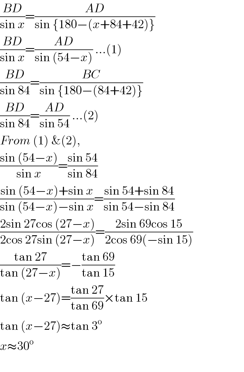 ((BD)/(sin x))=((AD)/(sin {180−(x+84+42)}))  ((BD)/(sin x))=((AD)/(sin (54−x))) ...(1)  ((BD)/(sin 84))=((BC)/(sin {180−(84+42)}))  ((BD)/(sin 84))=((AD)/(sin 54)) ...(2)  From (1) &(2),  ((sin (54−x))/(sin x))=((sin 54)/(sin 84))  ((sin (54−x)+sin x)/(sin (54−x)−sin x))=((sin 54+sin 84)/(sin 54−sin 84))  ((2sin 27cos (27−x))/(2cos 27sin (27−x)))=((2sin 69cos 15)/(2cos 69(−sin 15)))  ((tan 27)/(tan (27−x)))=−((tan 69)/(tan 15))  tan (x−27)=((tan 27)/(tan 69))×tan 15  tan (x−27)≈tan 3^o   x≈30^o     