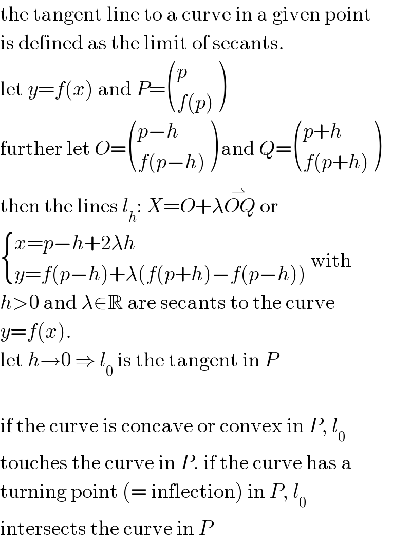 the tangent line to a curve in a given point  is defined as the limit of secants.  let y=f(x) and P= ((p),((f(p))) )  further let O= (((p−h)),((f(p−h))) ) and Q= (((p+h)),((f(p+h))) )  then the lines l_h : X=O+λOQ^(⇀ )  or   { ((x=p−h+2λh)),((y=f(p−h)+λ(f(p+h)−f(p−h)))) :} with  h>0 and λ∈R are secants to the curve  y=f(x).  let h→0 ⇒ l_0  is the tangent in P    if the curve is concave or convex in P, l_0   touches the curve in P. if the curve has a  turning point (= inflection) in P, l_0    intersects the curve in P  