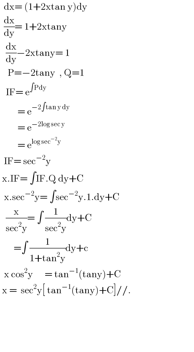   dx= (1+2xtan y)dy    (dx/dy)= 1+2xtany     (dx/dy)−2xtany= 1         P=−2tany  , Q=1     IF= e^(∫Pdy)            = e^(−2∫tan y dy)            = e^(−2log sec y)            = e^(log sec^(−2) y)     IF= sec^(−2) y   x.IF= ∫IF.Q dy+C    x.sec^(−2) y= ∫sec^(−2) y.1.dy+C     (x/(sec^2 y))= ∫ (1/(sec^2 y))dy+C         =∫ (1/(1+tan^2 y))dy+c    x cos^2 y      = tan^(−1) (tany)+C   x =  sec^2 y[ tan^(−1) (tany)+C]//.                