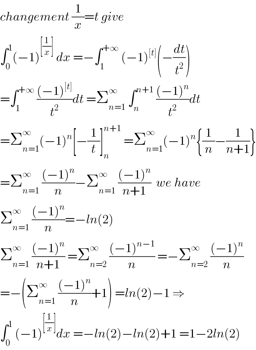 changement (1/x)=t give  ∫_0 ^1 (−1)^([(1/x)])  dx =−∫_1 ^(+∞)  (−1)^([t]) (−(dt/t^2 ))  =∫_1 ^(+∞)  (((−1)^([t]) )/t^2 )dt =Σ_(n=1) ^∞  ∫_n ^(n+1)  (((−1)^n )/t^2 )dt  =Σ_(n=1) ^∞ (−1)^n [−(1/t)]_n ^(n+1)  =Σ_(n=1) ^∞ (−1)^n {(1/n)−(1/(n+1))}  =Σ_(n=1) ^∞  (((−1)^n )/n)−Σ_(n=1) ^∞  (((−1)^n )/(n+1))  we have  Σ_(n=1) ^∞  (((−1)^n )/n)=−ln(2)  Σ_(n=1) ^∞  (((−1)^n )/(n+1)) =Σ_(n=2) ^∞  (((−1)^(n−1) )/n) =−Σ_(n=2) ^∞  (((−1)^n )/n)  =−(Σ_(n=1) ^∞  (((−1)^n )/n)+1) =ln(2)−1 ⇒  ∫_0 ^1  (−1)^([(1/x)]) dx =−ln(2)−ln(2)+1 =1−2ln(2)  