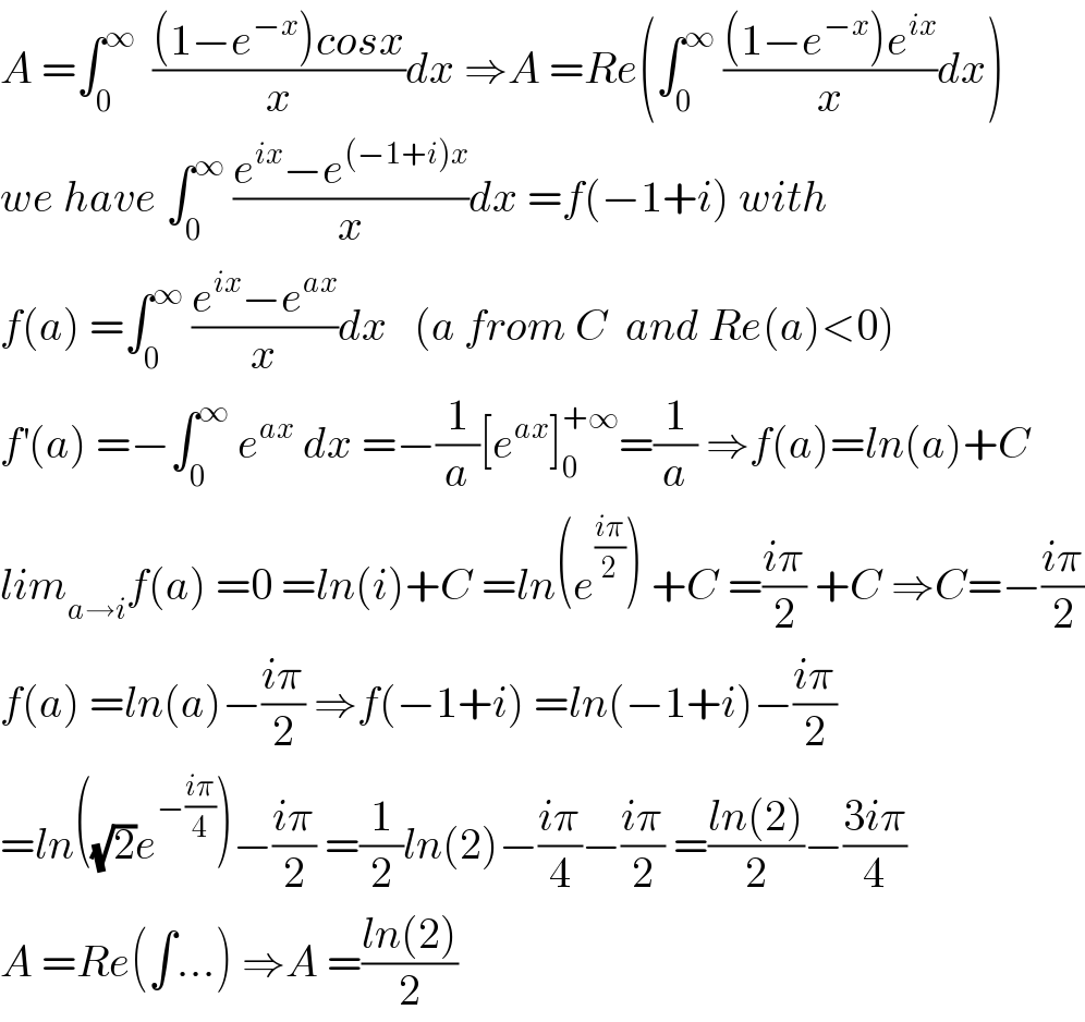A =∫_0 ^∞   (((1−e^(−x) )cosx)/x)dx ⇒A =Re(∫_0 ^∞  (((1−e^(−x) )e^(ix) )/x)dx)  we have ∫_0 ^∞  ((e^(ix) −e^((−1+i)x) )/x)dx =f(−1+i) with  f(a) =∫_0 ^∞  ((e^(ix) −e^(ax) )/x)dx   (a from C  and Re(a)<0)  f^′ (a) =−∫_0 ^∞  e^(ax)  dx =−(1/a)[e^(ax) ]_0 ^(+∞) =(1/a) ⇒f(a)=ln(a)+C  lim_(a→i) f(a) =0 =ln(i)+C =ln(e^((iπ)/2) ) +C =((iπ)/2) +C ⇒C=−((iπ)/2)  f(a) =ln(a)−((iπ)/2) ⇒f(−1+i) =ln(−1+i)−((iπ)/2)  =ln((√2)e^(−((iπ)/4)) )−((iπ)/2) =(1/2)ln(2)−((iπ)/4)−((iπ)/2) =((ln(2))/2)−((3iπ)/4)  A =Re(∫...) ⇒A =((ln(2))/2)  