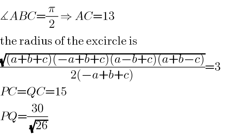 ∡ABC=(π/2) ⇒ AC=13  the radius of the excircle is  ((√((a+b+c)(−a+b+c)(a−b+c)(a+b−c)))/(2(−a+b+c)))=3  PC=QC=15  PQ=((30)/(√(26)))  