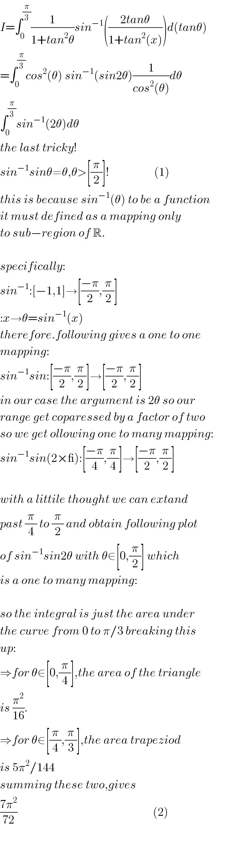 I=∫_0 ^(π/3) (1/(1+tan^2 θ))sin^(−1) (((2tanθ)/(1+tan^2 (x))))d(tanθ)  =∫_0 ^(π/3) cos^2 (θ) sin^(−1) (sin2θ)(1/(cos^2 (θ)))dθ  ∫_0 ^(π/3) sin^(−1) (2θ)dθ  the last tricky!  sin^(−1) sinθ≠θ,θ>[(π/2)]!                   (1)  this is because sin^(−1) (θ) to be a function  it must defined as a mapping only  to sub−region of R.    specifically:  sin^(−1) :[−1,1]→[((−π)/2),(π/2)]  :x→θ=sin^(−1) (x)  therefore.following gives a one to one  mapping:  sin^(−1) sin:[((−π)/2),(π/2)]→[((−π)/2),(π/2)]  in our case the argument is 2θ so our  range get coparessed by a factor of two  so we get ollowing one to many mapping:  sin^(−1) sin(2×_):[((−π)/4),(π/4)]→[((−π)/2),(π/2)]    with a littile thought we can extand  past (π/4) to (π/2) and obtain following plot  of sin^(−1) sin2θ with θ∈[0,(π/2)] which  is a one to many mapping:    so the integral is just the area under  the curve from 0 to π/3 breaking this  up:  ⇒for θ∈[0,(π/4)],the area of the triangle  is (π^2 /(16)).  ⇒for θ∈[(π/4),(π/3)],the area trapeziod   is 5π^2 /144  summing these two,gives  ((7π^2 )/(72))                                                         (2)    