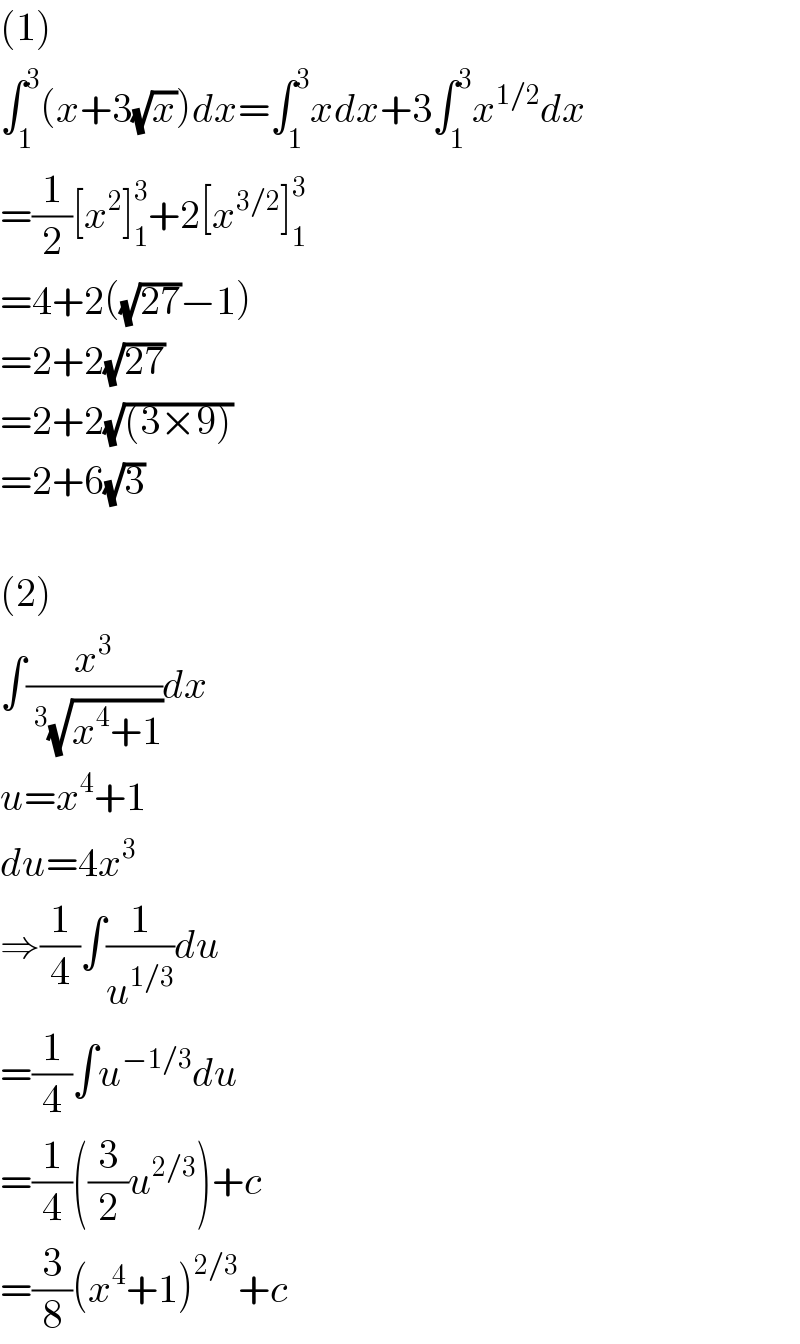 (1)  ∫_1 ^3 (x+3(√x))dx=∫_1 ^3 xdx+3∫_1 ^3 x^(1/2) dx  =(1/2)[x^2 ]_1 ^3 +2[x^(3/2) ]_1 ^3   =4+2((√(27))−1)  =2+2(√(27))  =2+2(√((3×9)))  =2+6(√3)     (2)  ∫(x^3 /(^3 (√(x^4 +1))))dx  u=x^4 +1  du=4x^3   ⇒(1/4)∫(1/u^(1/3) )du  =(1/4)∫u^(−1/3) du  =(1/4)((3/2)u^(2/3) )+c  =(3/8)(x^4 +1)^(2/3) +c  