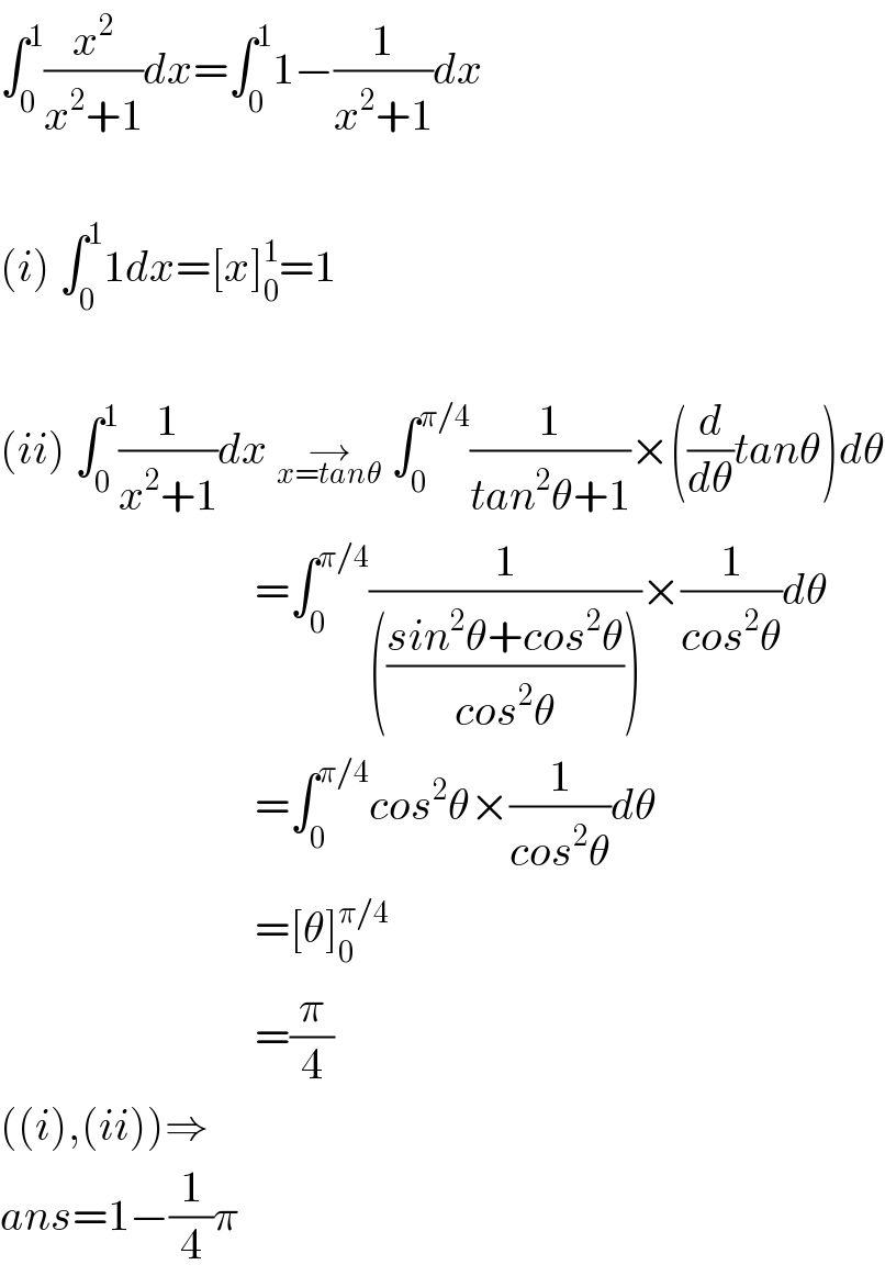 ∫_0 ^1 (x^2 /(x^2 +1))dx=∫_0 ^1 1−(1/(x^2 +1))dx    (i) ∫_0 ^1 1dx=[x]_0 ^1 =1    (ii) ∫_0 ^1 (1/(x^2 +1))dx →_(x=tanθ)  ∫_0 ^(π/4) (1/(tan^2 θ+1))×((d/dθ)tanθ)dθ                               =∫_0 ^(π/4) (1/((((sin^2 θ+cos^2 θ)/(cos^2 θ)))))×(1/(cos^2 θ))dθ                               =∫_0 ^(π/4) cos^2 θ×(1/(cos^2 θ))dθ                               =[θ]_0 ^(π/4)                                =(π/4)  ((i),(ii))⇒  ans=1−(1/4)π  