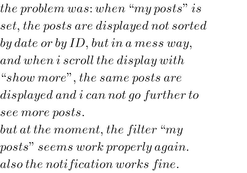 the problem was: when “my posts” is  set, the posts are displayed not sorted  by date or by ID, but in a mess way,  and when i scroll the display with  “show more”, the same posts are  displayed and i can not go further to  see more posts.  but at the moment, the filter “my  posts” seems work properly again.  also the notification works fine.  