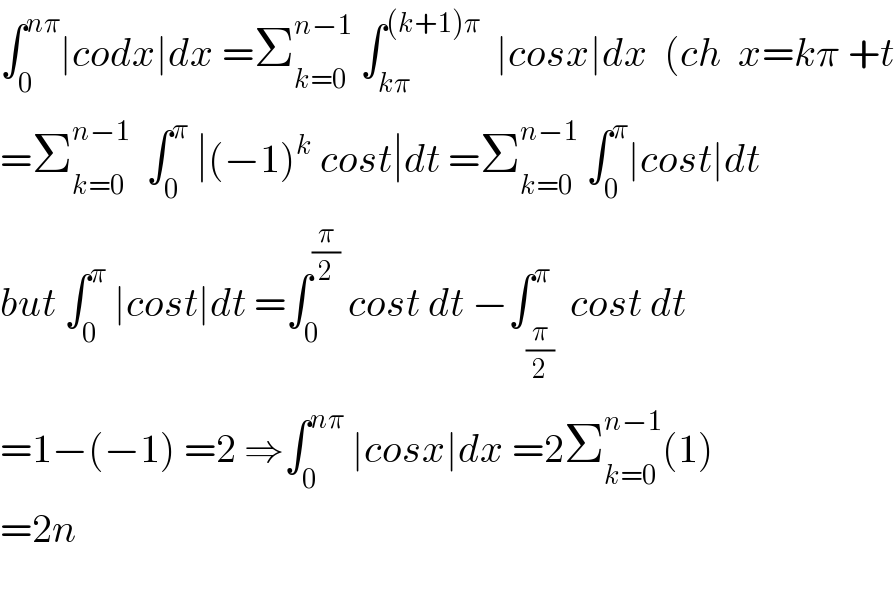 ∫_0 ^(nπ) ∣codx∣dx =Σ_(k=0) ^(n−1)  ∫_(kπ) ^((k+1)π)   ∣cosx∣dx  (ch  x=kπ +t  =Σ_(k=0) ^(n−1)   ∫_0 ^π  ∣(−1)^k  cost∣dt =Σ_(k=0) ^(n−1)  ∫_0 ^π ∣cost∣dt  but ∫_0 ^π  ∣cost∣dt =∫_0 ^(π/2)  cost dt −∫_(π/2) ^π  cost dt  =1−(−1) =2 ⇒∫_0 ^(nπ)  ∣cosx∣dx =2Σ_(k=0) ^(n−1) (1)  =2n    