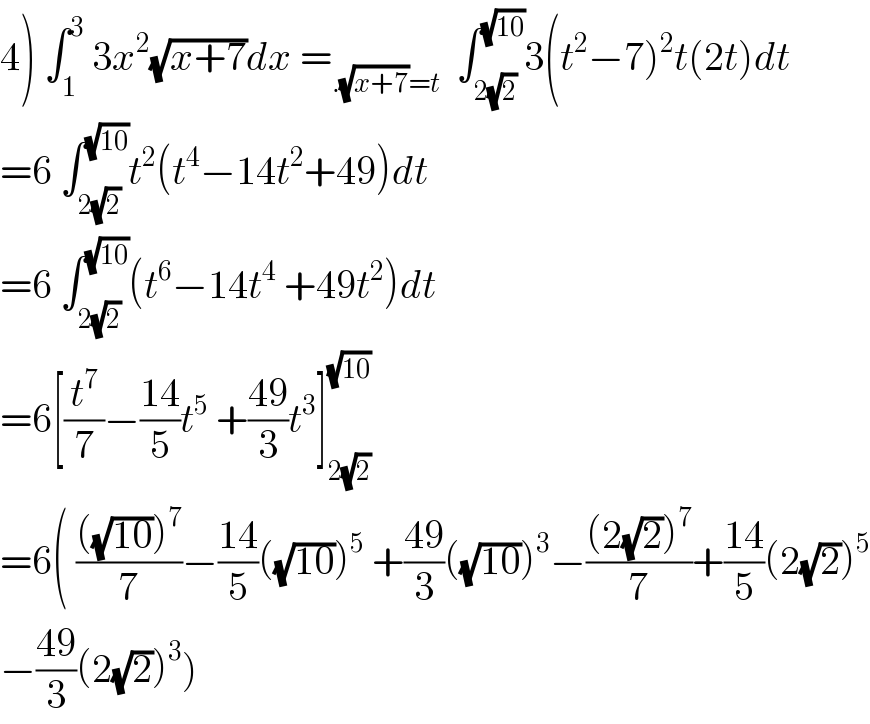 4) ∫_1 ^3  3x^2 (√(x+7))dx =_(.(√(x+7))=t)   ∫_(2(√2)) ^(√(10)) 3(t^2 −7)^2 t(2t)dt  =6 ∫_(2(√2)) ^(√(10)) t^2 (t^4 −14t^2 +49)dt  =6 ∫_(2(√2)) ^(√(10)) (t^6 −14t^4  +49t^2 )dt  =6[(t^7 /7)−((14)/5)t^5  +((49)/3)t^3 ]_(2(√2)) ^(√(10))   =6( ((((√(10)))^7 )/7)−((14)/5)((√(10)))^5  +((49)/3)((√(10)))^3 −(((2(√2))^7 )/7)+((14)/5)(2(√2))^5   −((49)/3)(2(√2))^3 )  
