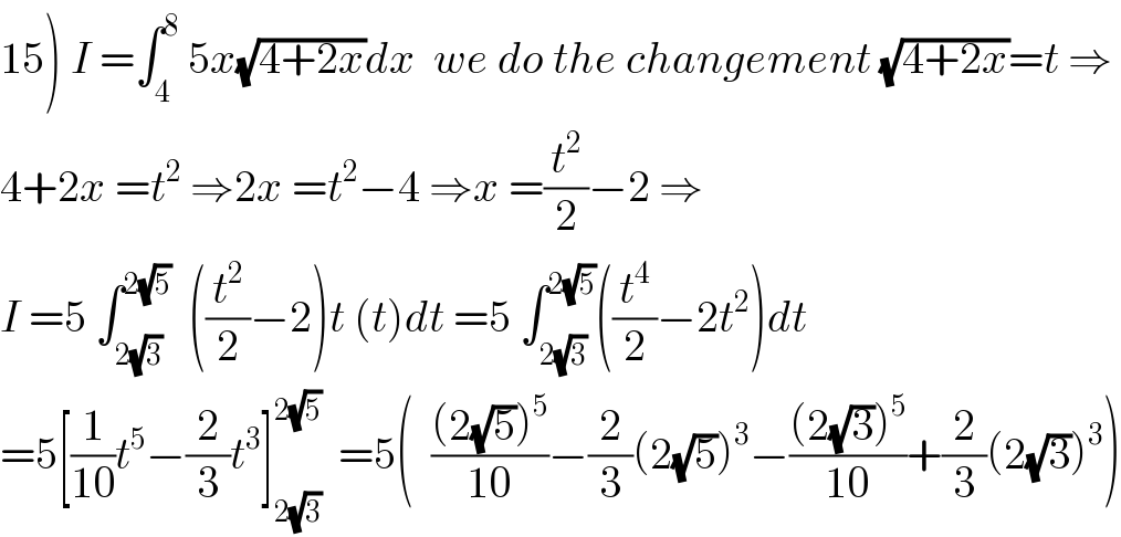 15) I =∫_4 ^8  5x(√(4+2x))dx  we do the changement (√(4+2x))=t ⇒  4+2x =t^2  ⇒2x =t^2 −4 ⇒x =(t^2 /2)−2 ⇒  I =5 ∫_(2(√3)) ^(2(√5))   ((t^2 /2)−2)t (t)dt =5 ∫_(2(√3)) ^(2(√5)) ((t^4 /2)−2t^2 )dt  =5[(1/(10))t^5 −(2/3)t^3 ]_(2(√3)) ^(2(√5))   =5(  (((2(√5))^5 )/(10))−(2/3)(2(√5))^3 −(((2(√3))^5 )/(10))+(2/3)(2(√3))^3 )  