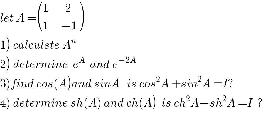 let A = (((1       2)),((1     −1)) )  1) calculste A^n   2) determine  e^A   and e^(−2A)   3)find cos(A)and sinA   is cos^2 A +sin^2 A =I?  4) determine sh(A) and ch(A)  is ch^2 A−sh^2 A =I  ?  