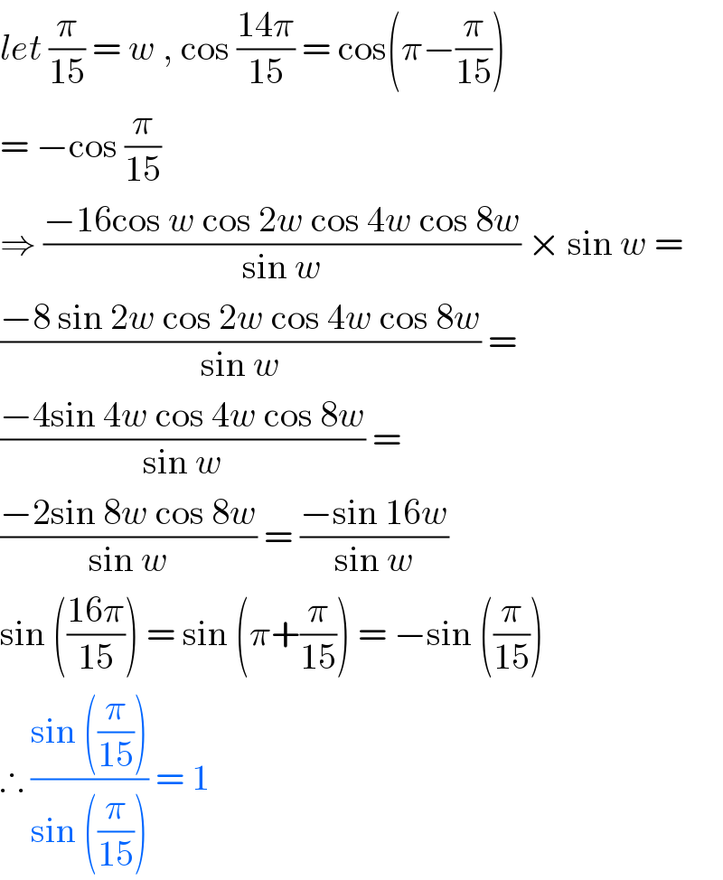 let (π/(15)) = w , cos ((14π)/(15)) = cos(π−(π/(15)))   = −cos (π/(15))  ⇒ ((−16cos w cos 2w cos 4w cos 8w)/(sin w)) × sin w =  ((−8 sin 2w cos 2w cos 4w cos 8w)/(sin w)) =  ((−4sin 4w cos 4w cos 8w)/(sin w)) =  ((−2sin 8w cos 8w)/(sin w)) = ((−sin 16w)/(sin w))  sin (((16π)/(15))) = sin (π+(π/(15))) = −sin ((π/(15)))  ∴ ((sin ((π/(15))))/(sin ((π/(15))))) = 1  