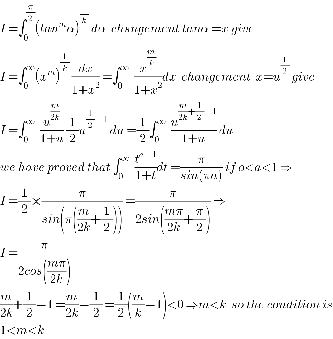 I =∫_0 ^(π/2) (tan^m α)^(1/k)  dα  chsngement tanα =x give  I =∫_0 ^∞ (x^m )^(1/k)  (dx/(1+x^2 )) =∫_0 ^∞   (x^(m/k) /(1+x^2 ))dx  changement  x=u^(1/2)  give  I =∫_0 ^∞   (u^(m/(2k)) /(1+u)) (1/2)u^((1/2)−1)  du =(1/2)∫_0 ^∞   (u^((m/(2k))+(1/2)−1) /(1+u)) du  we have proved that ∫_0 ^∞   (t^(a−1) /(1+t))dt =(π/(sin(πa))) if o<a<1 ⇒   I =(1/2)×(π/(sin(π((m/(2k))+(1/2))))) =(π/(2sin(((mπ)/(2k))+(π/2)))) ⇒  I =(π/(2cos(((mπ)/(2k)))))  (m/(2k))+(1/2)−1 =(m/(2k))−(1/2) =(1/2)((m/k)−1)<0 ⇒m<k  so the condition is  1<m<k  