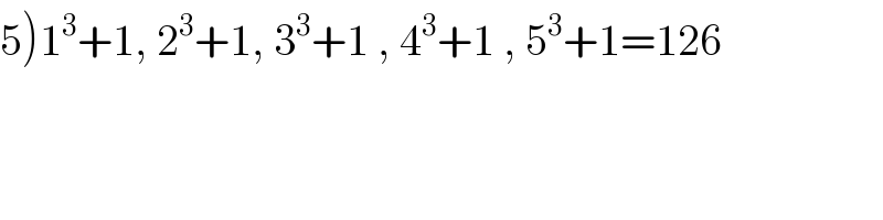 5)1^3 +1, 2^3 +1, 3^3 +1 , 4^3 +1 , 5^3 +1=126  