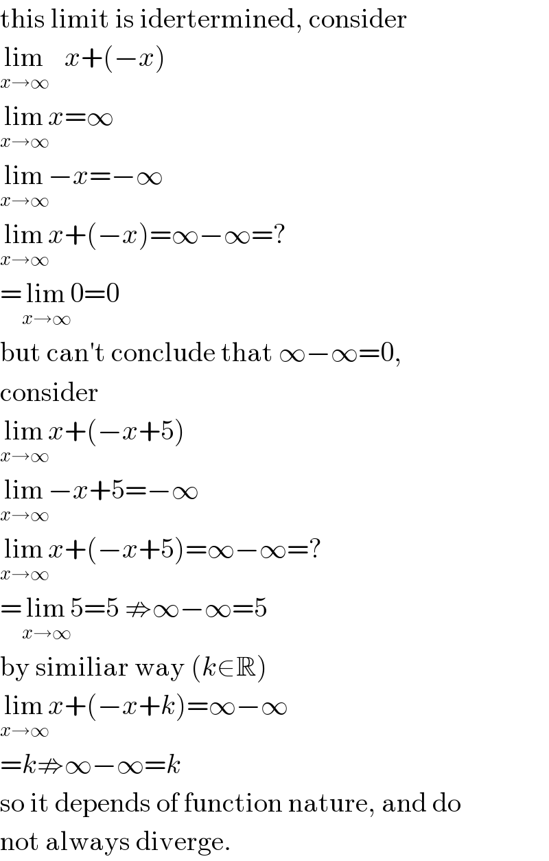 this limit is idertermined, consider  lim_(x→∞)    x+(−x)  lim_(x→∞) x=∞  lim_(x→∞) −x=−∞  lim_(x→∞) x+(−x)=∞−∞=?  =lim_(x→∞) 0=0  but can′t conclude that ∞−∞=0,  consider  lim_(x→∞) x+(−x+5)  lim_(x→∞) −x+5=−∞  lim_(x→∞) x+(−x+5)=∞−∞=?  =lim_(x→∞) 5=5 ⇏∞−∞=5  by similiar way (k∈R)  lim_(x→∞) x+(−x+k)=∞−∞  =k⇏∞−∞=k  so it depends of function nature, and do  not always diverge.  