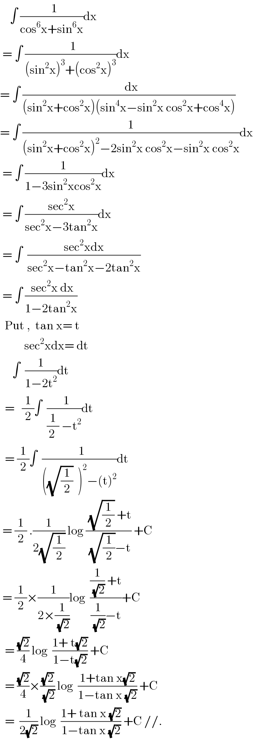     ∫ ((  1)/(cos^6 x+sin^6 x))dx   = ∫ ((  1)/((sin^2 x)^3 +(cos^2 x)^3 ))dx  = ∫ ((  dx)/((sin^2 x+cos^2 x)(sin^4 x−sin^2 x cos^2 x+cos^4 x)))  = ∫ (1/((sin^2 x+cos^2 x)^2 −2sin^2 x cos^2 x−sin^2 x cos^2 x))dx   = ∫ (1/(1−3sin^2 xcos^2 x))dx   = ∫ ((sec^2 x)/(sec^2 x−3tan^2 x))dx   = ∫  ((sec^2 xdx)/(sec^2 x−tan^2 x−2tan^2 x))   = ∫ (( sec^2 x dx)/(1−2tan^2 x))    Put ,  tan x= t            sec^2 xdx= dt       ∫  (1/(1−2t^2 ))dt    =   (1/2)∫  ((  1)/((1/(2 )) −t^2 ))dt    = (1/2)∫  ((  1)/(((√(1/2))  )^2 −(t)^2 ))dt   = (1/2) .(1/(2(√(1/2)))) log (( (√(1/2)) +t)/( (√(1/2))−t)) +C   = (1/2)×(1/(2×(1/(√2))))log  (((1/(√2)) +t)/((1/(√2))−t))+C    = ((√2)/4) log  ((1+ t(√2))/(1−t(√2))) +C    = ((√2)/4)×((√2)/(√2)) log  ((1+tan x(√2))/(1−tan x (√2))) +C    =  (1/(2(√2))) log  ((1+ tan x (√2))/(1−tan x (√2))) +C //.  
