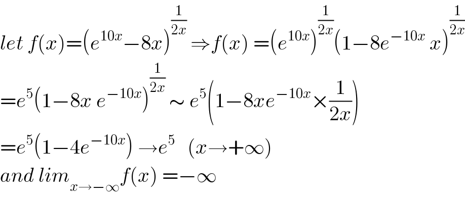 let f(x)=(e^(10x) −8x)^(1/(2x))  ⇒f(x) =(e^(10x) )^(1/(2x)) (1−8e^(−10x)  x)^(1/(2x))   =e^5 (1−8x e^(−10x) )^(1/(2x))  ∼ e^5 (1−8xe^(−10x) ×(1/(2x)))  =e^5 (1−4e^(−10x) ) →e^5    (x→+∞)  and lim_(x→−∞) f(x) =−∞  