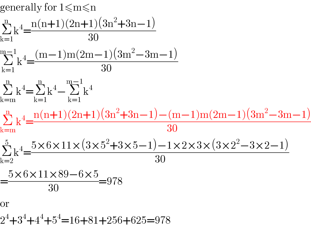 generally for 1≤m≤n  Σ_(k=1) ^n k^4 =((n(n+1)(2n+1)(3n^2 +3n−1))/(30))  Σ_(k=1) ^(m−1) k^4 =(((m−1)m(2m−1)(3m^2 −3m−1))/(30))  Σ_(k=m) ^n k^4 =Σ_(k=1) ^n k^4 −Σ_(k=1) ^(m−1) k^4   Σ_(k=m) ^n k^4 =((n(n+1)(2n+1)(3n^2 +3n−1)−(m−1)m(2m−1)(3m^2 −3m−1))/(30))  Σ_(k=2) ^5 k^4 =((5×6×11×(3×5^2 +3×5−1)−1×2×3×(3×2^2 −3×2−1))/(30))  =((5×6×11×89−6×5)/(30))=978  or  2^4 +3^4 +4^4 +5^4 =16+81+256+625=978  