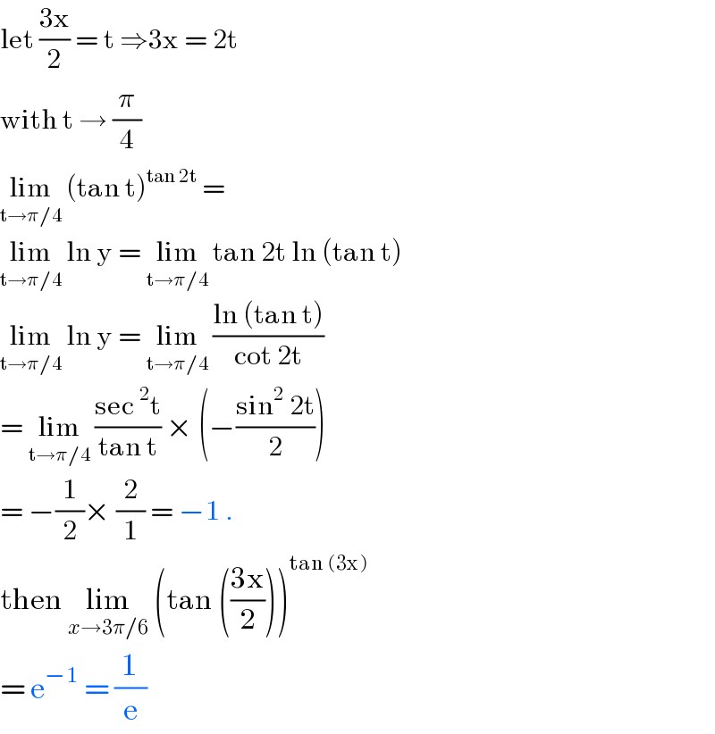 let ((3x)/2) = t ⇒3x = 2t   with t → (π/4)  lim_(t→π/4)  (tan t)^(tan 2t)  =   lim_(t→π/4)  ln y = lim_(t→π/4)  tan 2t ln (tan t)   lim_(t→π/4)  ln y = lim_(t→π/4)  ((ln (tan t))/(cot 2t))  = lim_(t→π/4)  ((sec^2 t)/(tan t)) × (−((sin^2  2t)/2))  = −(1/2)× (2/1) = −1 .   then lim_(x→3π/6)  (tan (((3x)/2)))^(tan (3x))   = e^(−1)  = (1/e)   
