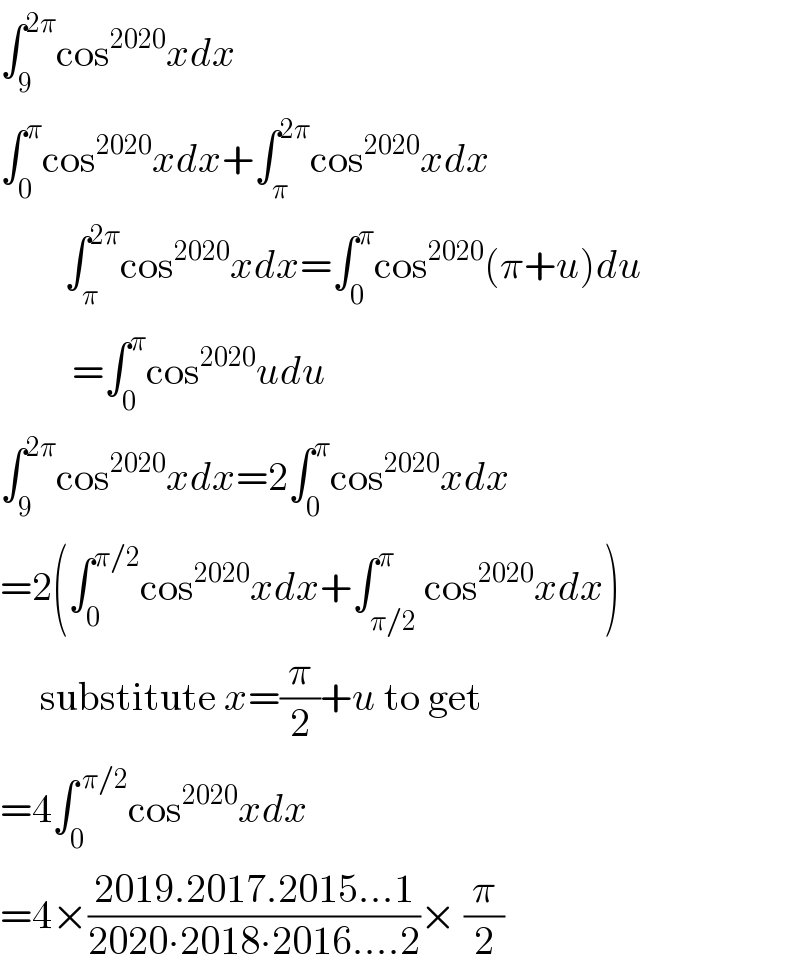 ∫_9 ^(2π) cos^(2020) xdx  ∫_0 ^π cos^(2020) xdx+∫_π ^(2π) cos^(2020) xdx          ∫_π ^(2π) cos^(2020) xdx=∫_0 ^π cos^(2020) (π+u)du           =∫_0 ^π cos^(2020) udu  ∫_9 ^(2π) cos^(2020) xdx=2∫_0 ^π cos^(2020) xdx  =2(∫_0 ^(π/2) cos^(2020) xdx+∫_(π/2) ^π cos^(2020) xdx)       substitute x=(π/2)+u to get  =4∫_0 ^( π/2) cos^(2020) xdx  =4×((2019.2017.2015...1)/(2020∙2018∙2016....2))× (π/2)  