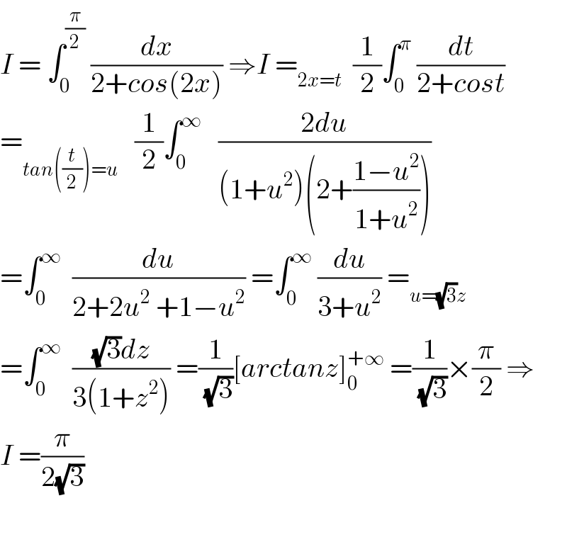 I = ∫_0 ^(π/2)  (dx/(2+cos(2x))) ⇒I =_(2x=t)   (1/2)∫_0 ^π  (dt/(2+cost))  =_(tan((t/2))=u)    (1/2)∫_0 ^∞    ((2du)/((1+u^2 )(2+((1−u^2 )/(1+u^2 )))))  =∫_0 ^∞   (du/(2+2u^2  +1−u^2 )) =∫_0 ^∞  (du/(3+u^2 )) =_(u=(√3)z)   =∫_0 ^∞   (((√3)dz)/(3(1+z^2 ))) =(1/(√3))[arctanz]_0 ^(+∞)  =(1/(√3))×(π/2) ⇒  I =(π/(2(√3)))    