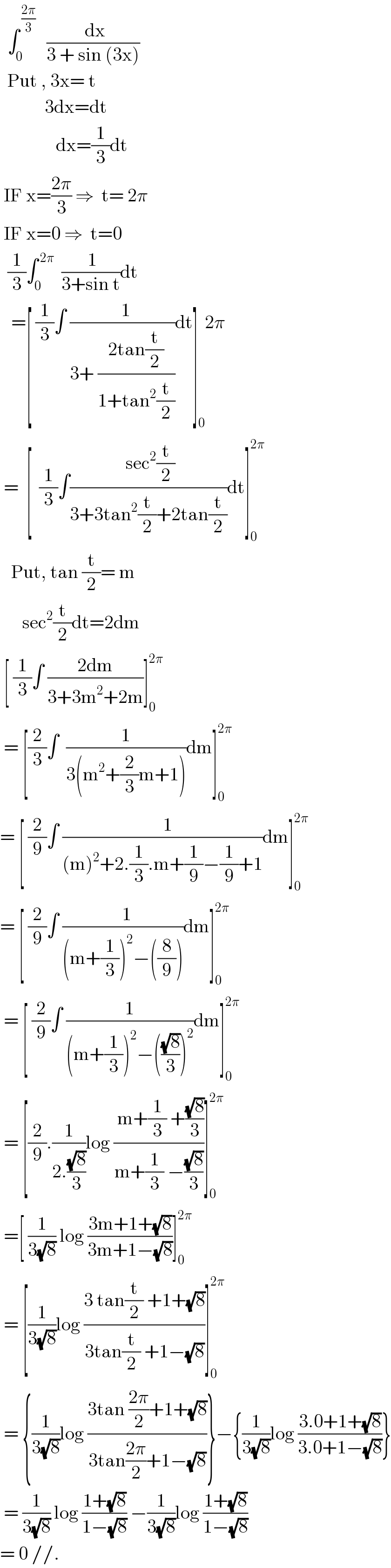   ∫_0 ^( ((2π)/3))    (( dx)/(3 + sin (3x)))    Put , 3x= t              3dx=dt                 dx=(1/3)dt   IF x=((2π)/3) ⇒  t= 2π   IF x=0 ⇒  t=0    (1/3)∫_0 ^( 2π)   (( 1)/(3+sin t))dt     =[ (1/3)∫ ((  1)/(3+ ((2tan(t/2))/(1+tan^2 (t/2)))))dt]_0 2π   =  [  (1/3)∫(( sec^2 (t/2))/(3+3tan^2 (t/2)+2tan(t/2)))dt]_0 ^(2π)      Put, tan (t/2)= m        sec^2 (t/2)dt=2dm   [ (1/3)∫ ((2dm)/(3+3m^2 +2m))]_0 ^(2π)    = [(2/3)∫  (1/(3(m^2 +(2/3)m+1)))dm]_0 ^(2π)   = [ (2/9)∫ ((   1)/((m)^2 +2.(1/3).m+(1/9)−(1/9)+1))dm]_0 ^(2π)   = [ (2/9)∫ ((  1)/((m+(1/3))^2 −((8/9))))dm]_0 ^(2π)    = [ (2/9)∫ (1/((m+(1/3))^2 −(((√8)/3))^2 ))dm]_0 ^(2π)    = [(2/9).(1/(2.((√8)/3)))log (( m+(1/3) +((√8)/3))/(m+(1/3) −((√8)/3)))]_0 ^(2π)    =[ (1/(3(√8))) log ((3m+1+(√8))/(3m+1−(√8)))]_0 ^(2π)    = [(1/(3(√8)))log ((3 tan(t/2) +1+(√8))/(3tan(t/2) +1−(√8)))]_0 ^(2π)    = {(1/(3(√8)))log ((3tan ((2π)/2)+1+(√8))/(3tan((2π)/2)+1−(√8)))}−{(1/(3(√8)))log ((3.0+1+(√8))/(3.0+1−(√8)))}   = (1/(3(√8))) log ((1+(√8))/(1−(√8))) −(1/(3(√8)))log ((1+(√8))/(1−(√8)))  = 0 //.  