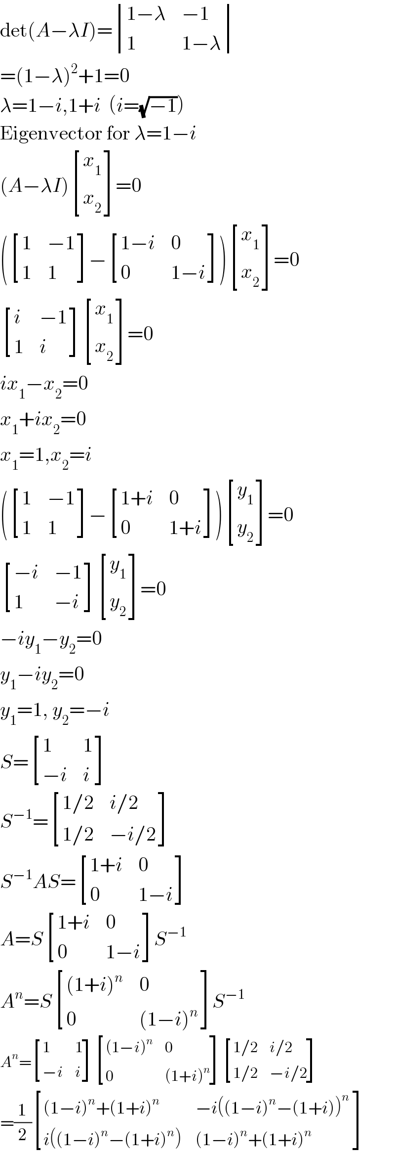 det(A−λI)= determinant (((1−λ),(−1)),(1,(1−λ)))  =(1−λ)^2 +1=0  λ=1−i,1+i  (i=(√(−1)))  Eigenvector for λ=1−i  (A−λI) [(x_1 ),(x_2 ) ]=0  ( [(1,(−1)),(1,1) ]− [((1−i),0),(0,(1−i)) ]) [(x_1 ),(x_2 ) ]=0   [(i,(−1)),(1,i) ] [(x_1 ),(x_2 ) ]=0  ix_1 −x_2 =0  x_1 +ix_2 =0  x_1 =1,x_2 =i  ( [(1,(−1)),(1,1) ]− [((1+i),0),(0,(1+i)) ]) [(y_1 ),(y_2 ) ]=0   [((−i),(−1)),(1,(−i)) ] [(y_1 ),(y_2 ) ]=0  −iy_1 −y_2 =0  y_1 −iy_2 =0  y_1 =1, y_2 =−i  S= [(1,1),((−i),i) ]  S^(−1) = [((1/2),(i/2)),((1/2),(−i/2)) ]  S^(−1) AS= [((1+i),0),(0,(1−i)) ]  A=S [((1+i),0),(0,(1−i)) ]S^(−1)   A^n =S [(((1+i)^n ),0),(0,((1−i)^n )) ]S^(−1)   A^n = [(1,1),((−i),i) ] [(((1−i)^n ),0),(0,((1+i)^n )) ] [((1/2),(i/2)),((1/2),(−i/2)) ]  =(1/2) [(((1−i)^n +(1+i)^n ),(−i((1−i)^n −(1+i))^n  )),((i((1−i)^n −(1+i)^n )),((1−i)^n +(1+i)^n )) ]  