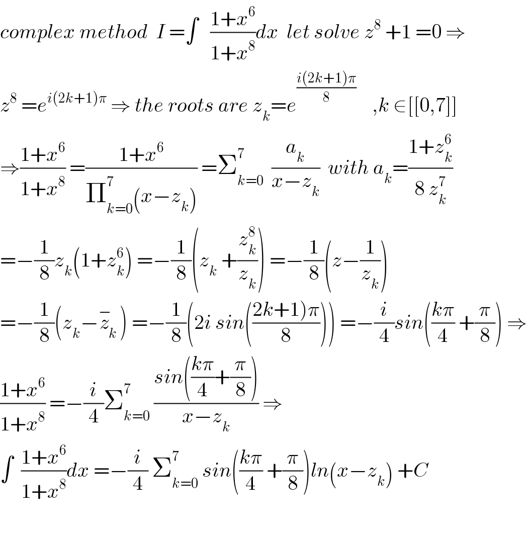 complex method  I =∫   ((1+x^6 )/(1+x^8 ))dx  let solve z^8  +1 =0 ⇒  z^8  =e^(i(2k+1)π)  ⇒ the roots are z_k =e^((i(2k+1)π)/8)     ,k ∈[[0,7]]  ⇒((1+x^6 )/(1+x^8 )) =((1+x^6 )/(Π_(k=0) ^7 (x−z_k ))) =Σ_(k=0) ^7   (a_k /(x−z_k ))  with a_k =((1+z_k ^6 )/(8 z_k ^7 ))   =−(1/8)z_k (1+z_k ^6 ) =−(1/8)(z_k  +(z_k ^8 /z_k )) =−(1/8)(z−(1/z_k ))  =−(1/8)(z_k −z_k ^− ) =−(1/8)(2i sin(((2k+1)π)/8))) =−(i/4)sin(((kπ)/4) +(π/8)) ⇒  ((1+x^6 )/(1+x^8 )) =−(i/4)Σ_(k=0) ^7  ((sin(((kπ)/4)+(π/8)))/(x−z_k )) ⇒  ∫  ((1+x^6 )/(1+x^8 ))dx =−(i/4) Σ_(k=0) ^7  sin(((kπ)/4) +(π/8))ln(x−z_k ) +C    