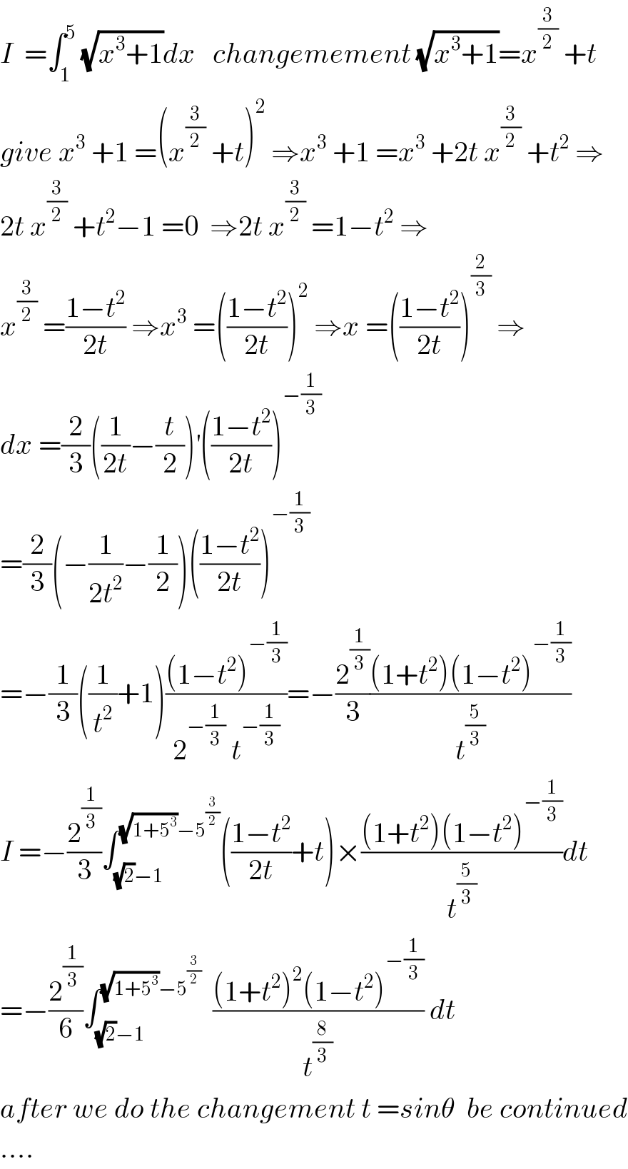I  =∫_1 ^5  (√(x^3 +1))dx   changemement (√(x^3 +1))=x^(3/2)  +t  give x^3  +1 =(x^(3/2)  +t)^2  ⇒x^3  +1 =x^3  +2t x^(3/2)  +t^2  ⇒  2t x^(3/2)  +t^2 −1 =0  ⇒2t x^(3/2)  =1−t^2  ⇒  x^(3/2)  =((1−t^2 )/(2t)) ⇒x^3  =(((1−t^2 )/(2t)))^2  ⇒x =(((1−t^2 )/(2t)))^(2/3)  ⇒  dx =(2/3)((1/(2t))−(t/2))^′ (((1−t^2 )/(2t)))^(−(1/3))   =(2/3)(−(1/(2t^2 ))−(1/2))(((1−t^2 )/(2t)))^(−(1/3))   =−(1/3)((1/t^2 )+1)(((1−t^2 )^(−(1/3)) )/(2^(−(1/3))  t^(−(1/3)) ))=−(2^(1/3) /3)(((1+t^2 )(1−t^2 )^(−(1/3)) )/t^(5/3) )  I =−(2^(1/3) /3)∫_((√2)−1) ^((√(1+5^3 ))−5^(3/2) ) (((1−t^2 )/(2t))+t)×(((1+t^2 )(1−t^2 )^(−(1/3)) )/t^(5/3) )dt  =−(2^(1/3) /6)∫_((√2)−1) ^((√(1+5^3 ))−5^(3/2) )   (((1+t^2 )^2 (1−t^2 )^(−(1/3)) )/t^(8/3) ) dt  after we do the changement t =sinθ  be continued  ....  